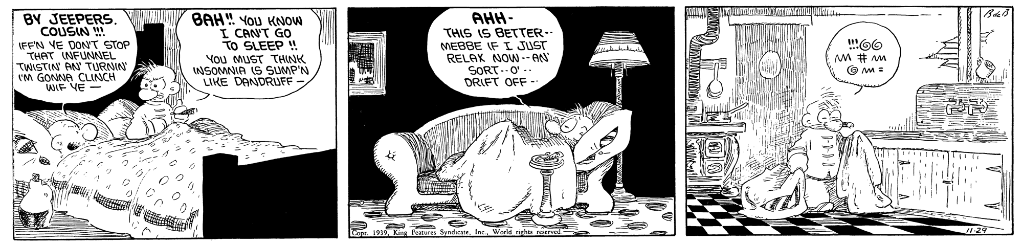 Humour OCR: BY JEEPERS. COUSIN IFF'N YE DONT STOP THAT INFUNNEL TWISTIN AN' TURNIN IM GONNA CLINCH WIF VE - BAH" YOU KNOW I CANT GO TO SLEEP !! You MUST THNK NSOMNIA IS SUMP'N LIKE DANDRUFF AHH- THIS IS BETTER-- MEBBE IF I JUST RELAX NOWN -- AN SORT.O' -. DRIFT OFF -. Faturs SyndcateWorld rights rerved 1:29 BY JEEPERS. COUSIN IFF'N YE DONT STOP THAT INFUNNEL TWISTIN AN' TURNIN IM GONNA CLINCH WIF VE - BAH" YOU KNOW I CANT GO TO SLEEP !! You MUST THNK NSOMNIA IS SUMP'N LIKE DANDRUFF AHH- THIS IS BETTER-- MEBBE IF I JUST RELAX NOWN -- AN SORT.O' -. DRIFT OFF -. Faturs SyndcateWorld rights rerved 1:29
