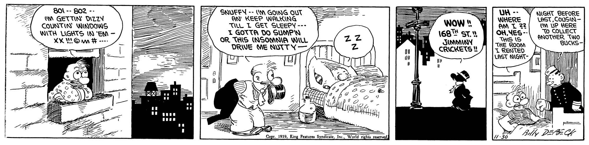 Art OCR: 801 -- 802 -. VM GETTIN DIZZY COUNTIN WINDOWS WITH LIGHTS IN 'EM - XX O m # ---. SNUFFY -- VM GOING OUT AN KEEP WALKING TILL I GET SLEEPY --- I GOTTA DO SUMP'N OR THIS (NSOMNIA WILL DRIVE ME NUTTY WOW ! 168TH ST. ! JIMMINY CRICKETS ! UH WHERE AM I ?? OHYES-- THIS IS THE ROOM RENTED LAST NIGHT- NIGHT BEFORE LASTCOUSIN- UM ÚP HERE TO COLLECT ANOTHER TWO BUCKS- Bily DEBECH Copr. 1939Inc. World rights resrved 1-30 801 -- 802 -. VM GETTIN DIZZY COUNTIN WINDOWS WITH LIGHTS IN 'EM - XX O m # ---. SNUFFY -- VM GOING OUT AN KEEP WALKING TILL I GET SLEEPY --- I GOTTA DO SUMP'N OR THIS (NSOMNIA WILL DRIVE ME NUTTY WOW ! 168TH ST. ! JIMMINY CRICKETS ! UH WHERE AM I ?? OHYES-- THIS IS THE ROOM RENTED LAST NIGHT- NIGHT BEFORE LASTCOUSIN- UM ÚP HERE TO COLLECT ANOTHER TWO BUCKS- Bily DEBECH Copr. 1939King Peatures SyndicateInc. World rights resrved 1-30