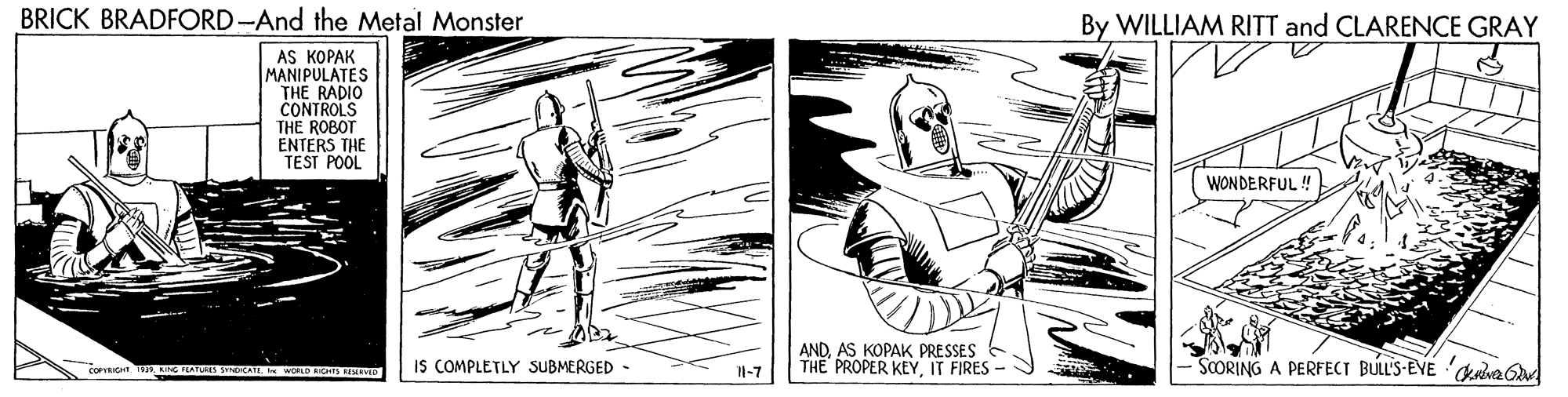 Parallel OCR: BRICK BRADFORD-And the Metal Monster By WILLIAM RITT and CLARENCE GRAY AS KOPAK MANIPULATES THE RADIO CONTROLS THE ROBOT ENTERS THE TEST POOL WONDERFUL ! IS COMPLETLY SUBMERGED - ANDAS KOPAK PRESSES THE PROPER KEYIT FIRES SCORING A PERFECT BULL'S-EVE ava d 1-7 BRICK BRADFORD-And the Metal Monster By WILLIAM RITT and CLARENCE GRAY AS KOPAK MANIPULATES THE RADIO CONTROLS THE ROBOT ENTERS THE TEST POOL WONDERFUL ! IS COMPLETLY SUBMERGED - ANDAS KOPAK PRESSES THE PROPER KEYIT FIRES SCORING A PERFECT BULL'S-EVE ava d 1-7