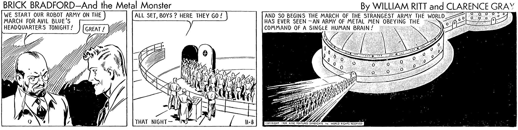 Illustration OCR: BRICK BRADFORD-And the Metal Monster By WILLIAM RITT and CLARENCE GRAY WE START OUR ROBOT ARMY ON THE MARCH FOR AVIL BLUE'S HEADQUARTERS TONIGHT! ALL SETBOYS ? HERE THEY GO ! AND SO BEGINS THE MARCH OF THE STRANGEST ARMY THE WORLD HAS EVER SEEN - AN ARMY OF METAL MEN OBEYING THE COMMAND OF A SINGLE HUMAN BRAIN! GREAT! THAT NIGHT Il-8 BRICK BRADFORD-And the Metal Monster By WILLIAM RITT and CLARENCE GRAY WE START OUR ROBOT ARMY ON THE MARCH FOR AVIL BLUE'S HEADQUARTERS TONIGHT! ALL SETBOYS ? HERE THEY GO ! AND SO BEGINS THE MARCH OF THE STRANGEST ARMY THE WORLD HAS EVER SEEN - AN ARMY OF METAL MEN OBEYING THE COMMAND OF A SINGLE HUMAN BRAIN! GREAT! THAT NIGHT Il-8