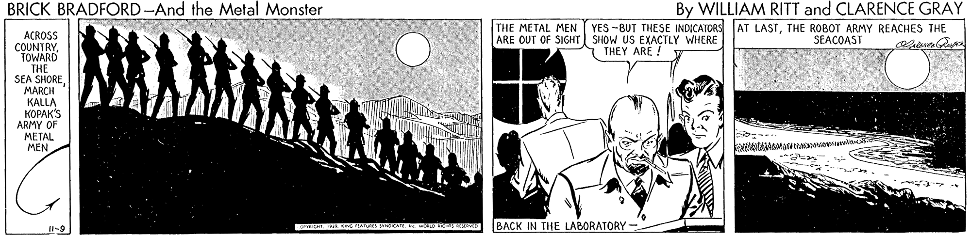 Monochrome OCR: BRICK BRADFORD -And the Metal Monster By WILLIAM RITT and CLARENCE GRAY YES -BUT THESE INDICATORS AT LASTTHE ROBOT ARMY REACHES THE THE METAL MEN ARE OUT OF SIGHT| SHOW US EXACTLY WHERE ACROSS COUNTRYTOWARD SEAÇOAST THEY ARE ! THE SEA SHOREMARCH KALLA KOPAK'S ARMY OF METAL MEN RO. G TEATURS CAT. BACK IN THE LABORATORY - II-9 BRICK BRADFORD -And the Metal Monster By WILLIAM RITT and CLARENCE GRAY YES -BUT THESE INDICATORS AT LASTTHE ROBOT ARMY REACHES THE THE METAL MEN ARE OUT OF SIGHT| SHOW US EXACTLY WHERE ACROSS COUNTRYTOWARD SEAÇOAST THEY ARE ! THE SEA SHOREMARCH KALLA KOPAK'S ARMY OF METAL MEN RO. G TEATURS CAT. BACK IN THE LABORATORY - II-9