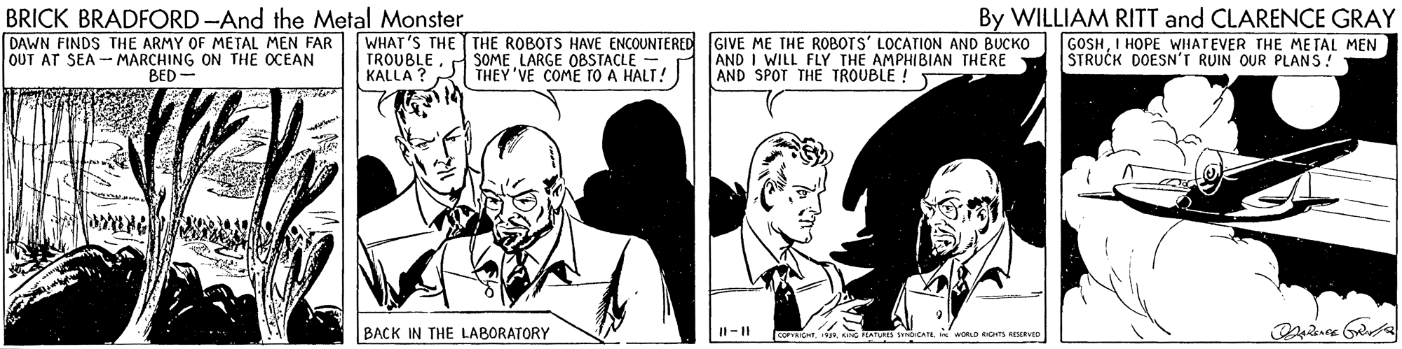 Sharing OCR: BRICK BRADFORD-And the Metal Monster DAWN FINDS THE ARMY OF METAL MEN FAR OUT AT SEA - MARCHING ON THE OCEAN By WILLIAM RITT and CLARENCE GRAY WHAT'S THE THE ROBOTS HAVE ENCOUNTERED GIVE ME THE ROBOTS' LOCATION AND BUCKO GOSHI HOPE WHATEVER THE METAL MEN AND I WILL FLY THE AMPHIBIAN THERE AND SPOT THE TROUBLE! TROUBLE KALLA ? SOME LARGE OBSTACLE -. THEY 'VE COME TO A HALT! STRUCK DOESN'T RUIN OUR PLANS! BED- BACK IN THE LABORATORY I-|| COICH wokD RGHTS REevto BRICK BRADFORD-And the Metal Monster DAWN FINDS THE ARMY OF METAL MEN FAR OUT AT SEA - MARCHING ON THE OCEAN By WILLIAM RITT and CLARENCE GRAY WHAT'S THE THE ROBOTS HAVE ENCOUNTERED GIVE ME THE ROBOTS' LOCATION AND BUCKO GOSHI HOPE WHATEVER THE METAL MEN AND I WILL FLY THE AMPHIBIAN THERE AND SPOT THE TROUBLE! TROUBLE KALLA ? SOME LARGE OBSTACLE -. THEY 'VE COME TO A HALT! STRUCK DOESN'T RUIN OUR PLANS! BED- BACK IN THE LABORATORY I-|| COICH wokD RGHTS REevto