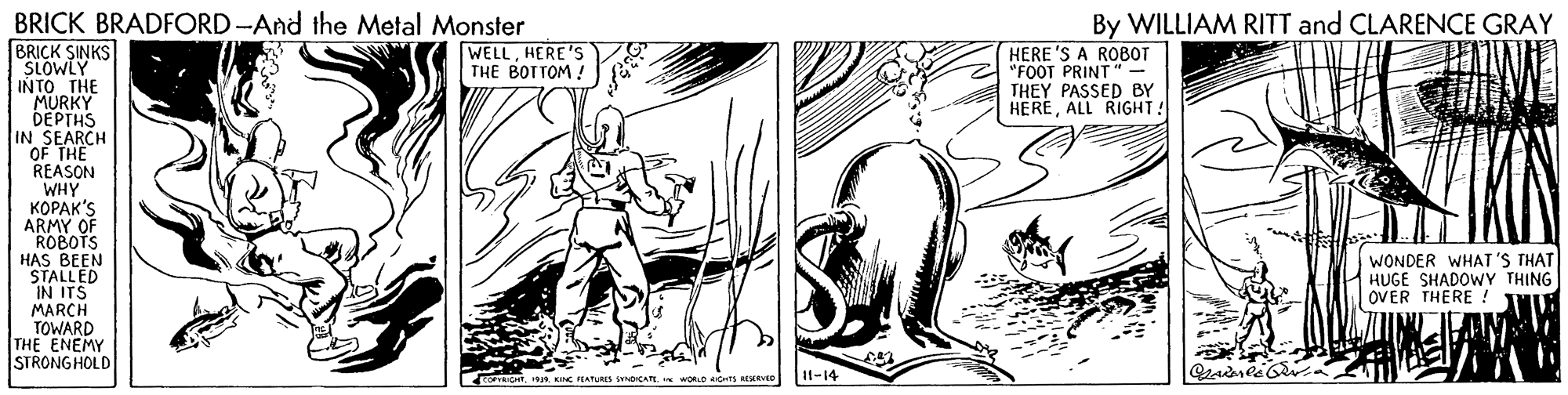 Drawing OCR: BRICK BRADFORD -And the Metal Monster By WILLIAM RITT and CLARENCE GRAY BRICK SINKS SLOWLY INTO THE MURKY DEPTHS IN SEARCH OF THE REASON WHY KOPAK'S ARMY OF ROBOTS HAS BEEN STALLED IN ITS MARCH TOWARD THE ENEMY STRONG HOLD WELLHERE'S THE BOTTOM ! HERE 'S A ROBOT "FOOT PRINT" THEY PASSED BY HEREALL RIGHT! WONDER WHAT 'S THAT HUGE SHADOWY THING OVER THERE ! 11-14 WORD CHrs AVED BRICK BRADFORD -And the Metal Monster By WILLIAM RITT and CLARENCE GRAY BRICK SINKS SLOWLY INTO THE MURKY DEPTHS IN SEARCH OF THE REASON WHY KOPAK'S ARMY OF ROBOTS HAS BEEN STALLED IN ITS MARCH TOWARD THE ENEMY STRONG HOLD WELLHERE'S THE BOTTOM ! HERE 'S A ROBOT "FOOT PRINT" THEY PASSED BY HEREALL RIGHT! WONDER WHAT 'S THAT HUGE SHADOWY THING OVER THERE ! 11-14 WORD CHrs AVED