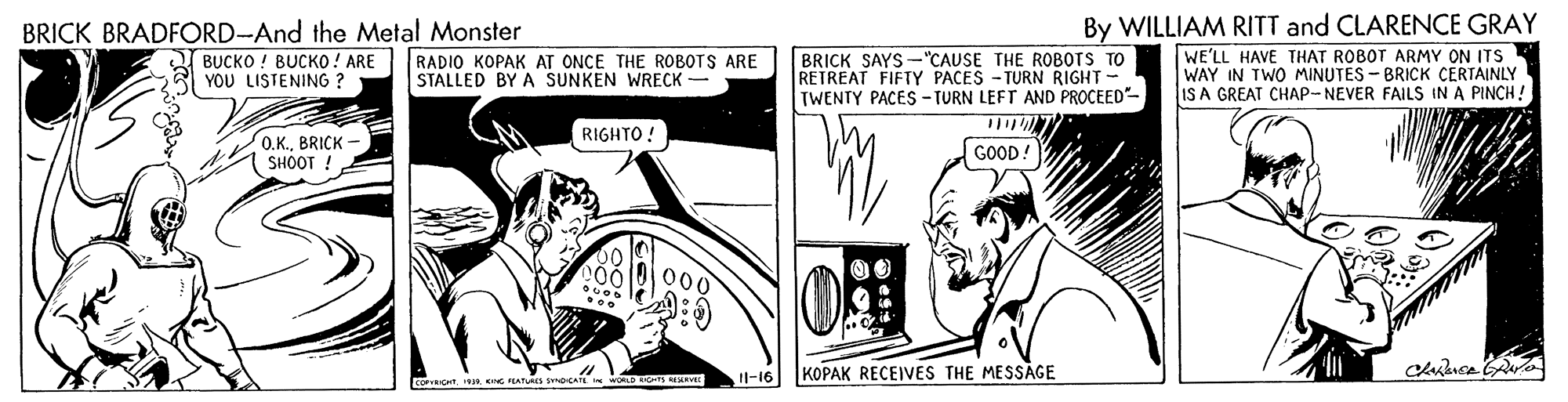 Line art OCR: BRICK BRADFORD-And the Metal Monster BUCKO ! BUCKO ! ARE YOU LISTENING ? BRICK SAYS -"CAUSE THE ROBOTS TO RETREAT FIFTY PACES - TURN RIGHT- TWENTY PACES - TURN LEFT AND PROCEED- By WILLIAM RITT and CLARENCE GRAY WE'LL HAVE THAT ROBOT ARMY ON ITS WAY IN TWO MINUTES - BRICK CERTAINLY IS A GREAT CHAP-NEVER FAILS IN A PINCH! RADIO KOPAK AT ONCE THE ROBOTS ARE STALLED BY A SUNKEN WRECK RIGHTO! 0.K.BRICK - SHOOT ! GOOD! 000 l-16 KOPAK RECEIVES THE MESSAGE AP S Rva BRICK BRADFORD-And the Metal Monster BUCKO ! BUCKO ! ARE YOU LISTENING ? BRICK SAYS -"CAUSE THE ROBOTS TO RETREAT FIFTY PACES - TURN RIGHT- TWENTY PACES - TURN LEFT AND PROCEED- By WILLIAM RITT and CLARENCE GRAY WE'LL HAVE THAT ROBOT ARMY ON ITS WAY IN TWO MINUTES - BRICK CERTAINLY IS A GREAT CHAP-NEVER FAILS IN A PINCH! RADIO KOPAK AT ONCE THE ROBOTS ARE STALLED BY A SUNKEN WRECK RIGHTO! 0.K.BRICK - SHOOT ! GOOD! 000 l-16 KOPAK RECEIVES THE MESSAGE AP S Rva