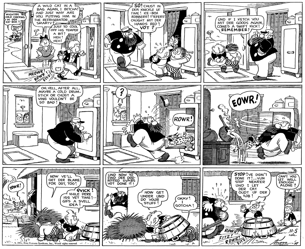 Black-and-white OCR: A WILD CAT IN A BAG AGAINI BETCHA! AND JUST WHY ARE YOU PUTTING HIM IN THE REFRIGERATORSMARTY? 10 JUST TO COOL OFF HIS TEMPER A BIT! ??? ! ???! SO! CHUST IN MIGHTBE COLD CHICKING >IN DER ICE- BOX ? DER KNICKLE UF TIME ! ICE -BOX ROBBERS! T'IEFERS! CAUGHT MIT DER HANDS RED ! VOT ? MIGHT BE! UND IF I KETCH YOU MIT DER GOODS AGAINCOMES A SWIFT KICK! REMÉMBER! MEOWR Z ROWR! FITZ OHMAYBE A COLD DRUM- STICK OR CHUST A VING VOULDN'T BE SO BAD ! EOWR! (ROWR! NOW VE'LL GET DER BLAME FOR DOTTOo! UND NOW TO FIND DER DOD- ROTTED SVABS VOT DONE IT! STOP!VE DIDN'T VITU DONE IT!.-VUN STEP NEARER UND I LET DER CAT OUDT UF DER TUB ! YOWR! QYICK VHILE DERE ISS YET TIME!-- GIFS A SVELL NOW GET UNDER UND DO YOUR STUFF ! CAN'T YOU LET WELL ENOUGH ALONE ? OKAY! I GOTCHA ! IDEA ! ROWR! T ... L. 193World rights reserved. ROWR FITZI FITZ! merr A WILD CAT IN A BAG AGAINI BETCHA! AND JUST WHY ARE YOU PUTTING HIM IN THE REFRIGERATORSMARTY? 10 JUST TO COOL OFF HIS TEMPER A BIT! ??? ! ???! SO! CHUST IN MIGHTBE COLD CHICKING >IN DER ICE- BOX ? DER KNICKLE UF TIME ! ICE -BOX ROBBERS! T'IEFERS! CAUGHT MIT DER HANDS RED ! VOT ? MIGHT BE! UND IF I KETCH YOU MIT DER GOODS AGAINCOMES A SWIFT KICK! REMÉMBER! MEOWR Z ROWR! FITZ OHAFTER ALLMAYBE A COLD DRUM- STICK OR CHUST A VING VOULDN'T BE SO BAD ! EOWR! (ROWR! NOW VE'LL GET DER BLAME FOR DOTTOo! UND NOW TO FIND DER DOD- ROTTED SVABS VOT DONE IT! STOP!VE DIDN'T VITU DONE IT!.-VUN STEP NEARER UND I LET DER CAT OUDT UF DER TUB ! YOWR! QYICK VHILE DERE ISS YET TIME!-- GIFS A SVELL NOW GET UNDER UND DO YOUR STUFF ! CAN'T YOU LET WELL ENOUGH ALONE ? OKAY! I GOTCHA ! IDEA ! ROWR! T ... L. 193King Features SyndicateWorld rights reserved. ROWR FITZI FITZ! merr