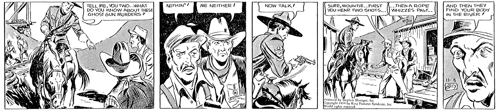 Illustration OCR: TELL MEVOU TWO..WHAT DO YOU KNOW ABOUT THESE GHOST GUN MURDERS ? NOTHIN SUREMOUNTIE..FIRST YOU HEAR TWO SHOTS.. AND THEN THEY FIND YOUR BODY IN THE RIVER ME NEITHER ! NOW TALK! THEN A ROPE WHIZZES PAST.. Frodaced E Copyraght 1v3a by Kung Features SandicateInc Wield nghts reaerved TELL MEVOU TWO..WHAT DO YOU KNOW ABOUT THESE GHOST GUN MURDERS ? NOTHIN SUREMOUNTIE..FIRST YOU HEAR TWO SHOTS.. AND THEN THEY FIND YOUR BODY IN THE RIVER ME NEITHER ! NOW TALK! THEN A ROPE WHIZZES PAST.. Frodaced E Copyraght 1v3a by Kung Features SandicateInc Wield nghts reaerved