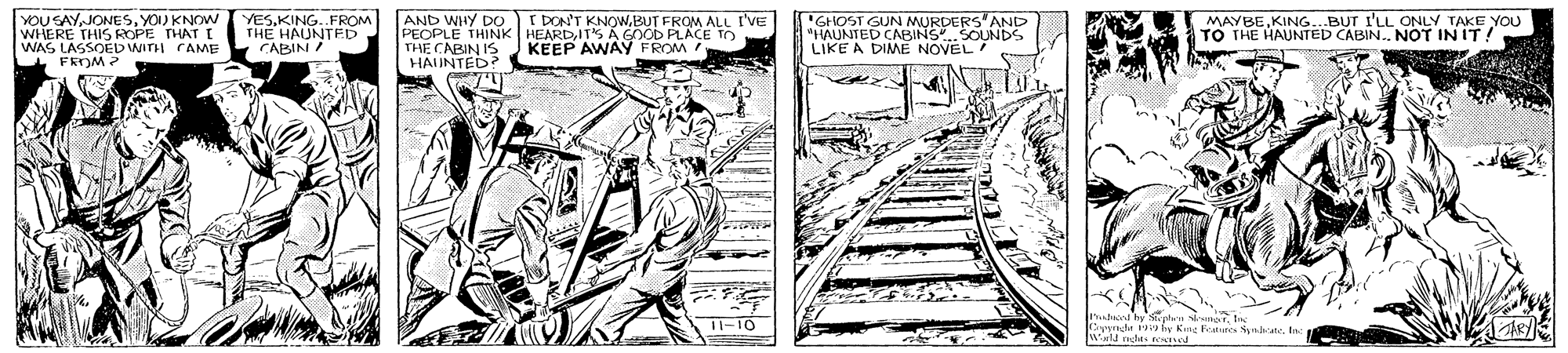Illustration OCR: AND WHY DO YOU SAYJONESSYOU KNOW WHERE THIS ROPE THAT I WAS LASSOED WIDI CAMME FROM ? I DON'T KNOWBUT FROM ALL I'VE YESKING..FROM THE HAUNTED CABIN ! PEOPLE THINK HEARDIT'S A GnOb PLACE TO THE CABIN IS "GHOST GUN MURDERS'AND "HAUNTED CABINS.SOUNDS LIKE A DIME NOVEL MAYBEKING...BUT I'LL ONLY TAKE YOU TO THE HAUNTED CABIN. NOT IN IT! KEEP AWAY FROM HAIUNTED? I-10 Coperade y fy Kng Featurs yane. Inc Auld nchts ned AND WHY DO YOU SAYJONESSYOU KNOW WHERE THIS ROPE THAT I WAS LASSOED WIDI CAMME FROM ? I DON'T KNOWBUT FROM ALL I'VE YESKING..FROM THE HAUNTED CABIN ! PEOPLE THINK HEARDIT'S A GnOb PLACE TO THE CABIN IS "GHOST GUN MURDERS'AND "HAUNTED CABINS.SOUNDS LIKE A DIME NOVEL MAYBEKING...BUT I'LL ONLY TAKE YOU TO THE HAUNTED CABIN. NOT IN IT! KEEP AWAY FROM HAIUNTED? I-10 Coperade y fy Kng Featurs yane. Inc Auld nchts ned