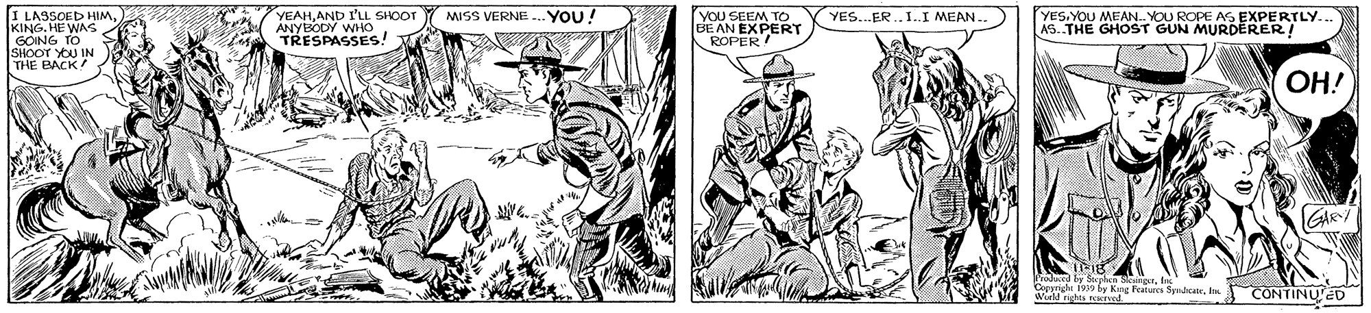 Comic book OCR: I LASSOED HIMKING. HE WAS GOING TO SHOOT YOU IN THE BACK YEAHAND I'LL SHOOT ANYBODY WHO TRESPASSES! YOU SEEM TO BE AN EXPERT ROPER MISS VERNE ... YOU! YES. YOU MEAN. YOU ROPE AS EXPERTLY. AS. THE GHOST GUN MURDERER! YES..ER .. I..I MEAN OH! GAR Wid nghes roeed reaturca SynicateCONTINU ED I LASSOED HIMKING. HE WAS GOING TO SHOOT YOU IN THE BACK YEAHAND I'LL SHOOT ANYBODY WHO TRESPASSES! YOU SEEM TO BE AN EXPERT ROPER MISS VERNE ... YOU! YES. YOU MEAN. YOU ROPE AS EXPERTLY. AS. THE GHOST GUN MURDERER! YES..ER .. I..I MEAN OH! GAR Wid nghes roeed reaturca SynicateCONTINU ED