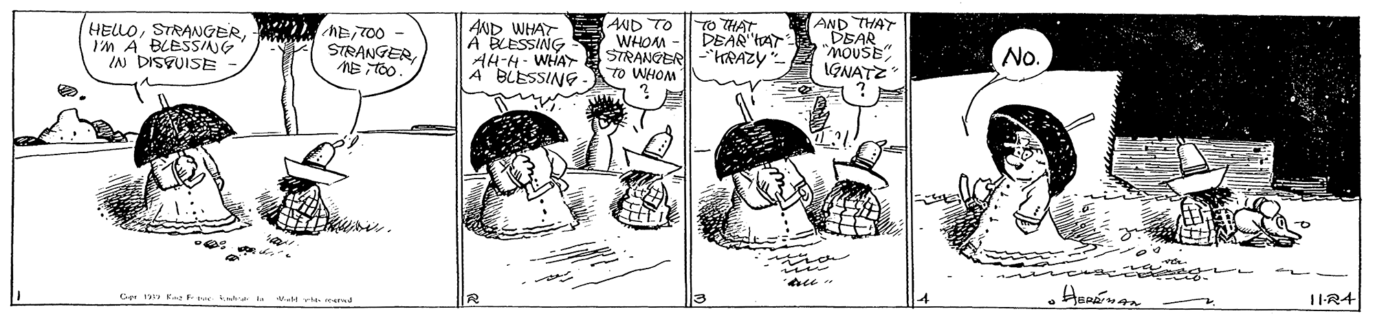 Drawing OCR: AND TO WHOM AH-H- WHAY STRANGER-"HRAZY AND THAT DEAR MOUSE IGNATZ HELLOI'M A BLESSING IN DISPUISE STRANGERNEiTOo. AND WHAT Á BLESSING TO THAT DEAR tar No. A BLESSING to WHOM me. Ce 1 R..e F t v.lt v ed AND TO WHOM AH-H- WHAY STRANGER-"HRAZY AND THAT DEAR MOUSE IGNATZ HELLOI'M A BLESSING IN DISPUISE STRANGERNEiTOo. AND WHAT Á BLESSING TO THAT DEAR tar No. A BLESSING to WHOM me. Ce 1 R..e F t v.lt v ed