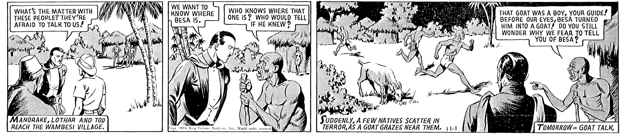 Adaptation OCR: WHAT'S THE MATTER WITH THESE PEOPLE? THEY'RE AFRAID TO TALK TO US! CA WE WANT TO KNOW WHERE BESA IS. WHO KNOWS WHERE THAT ONE IS? WHO WOULD TELL IF HE KNEW? THAT GOAT WASA BOYYOUR GUIDE! BEFORE OUR EYESBESA TURNED HIM INTO A GOAT! DO YOU STILL WONDER WHY WE FEAR TO TELL YOU OF BESA? MANDRAKELOTHAR AND TOD REACH THE WAMBESI VILLAGE. SUDDENLYA FEW NATIVES SCATTER IN TERRORAS A GOAT GRAZES NEAR THEM. 11-I TOMORROW= GO?T TALK. WHAT'S THE MATTER WITH THESE PEOPLE? THEY'RE AFRAID TO TALK TO US! CA WE WANT TO KNOW WHERE BESA IS. WHO KNOWS WHERE THAT ONE IS? WHO WOULD TELL IF HE KNEW? THAT GOAT WASA BOYYOUR GUIDE! BEFORE OUR EYESBESA TURNED HIM INTO A GOAT! DO YOU STILL WONDER WHY WE FEAR TO TELL YOU OF BESA? MANDRAKELOTHAR AND TOD REACH THE WAMBESI VILLAGE. SUDDENLYA FEW NATIVES SCATTER IN TERRORAS A GOAT GRAZES NEAR THEM. 11-I TOMORROW= GO?T TALK.