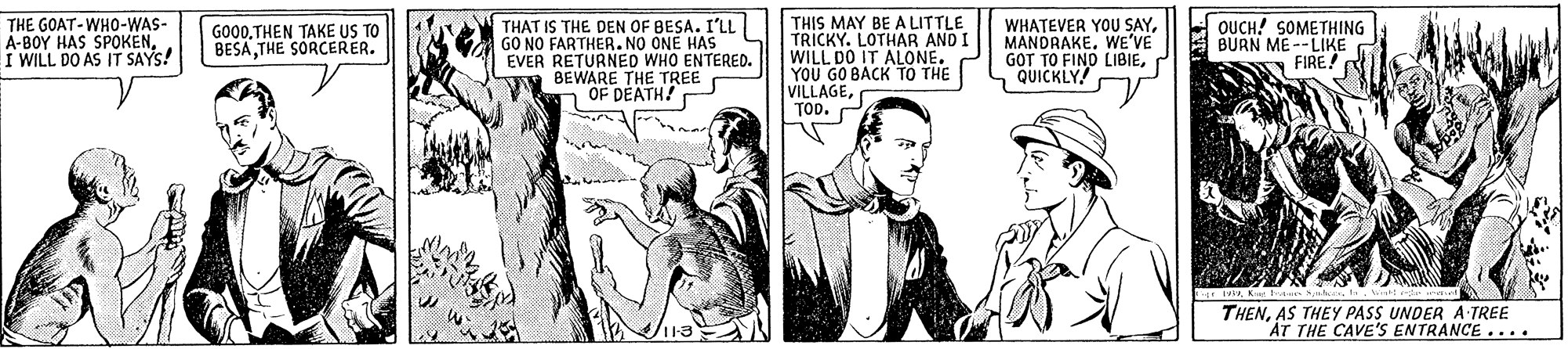 Art OCR: THE GOAT-WHO-WAS- A-BOY HAS SPOKENI WILL DO AS IT SAYS! THIS MAY BE A LITTLE TRICKY. LOTHAR AND I WILL DO IT ALONE. YOU GO BACK TO THE VILLAGETOD. WHATEVER YOU SAYWE'VE GOT TO FIND LIBIEQUICKLY! THAT IS THE DEN OF BESA. I'LL GO NO FARTHER.NO ONE HAS EVER RETURNED WHO ENTERED. BEWARE THE TREE OF DEATH! QUCH! SOMETHING BURN ME --LIKE FIRE GO00THEN TAKE US TO BESATHE SORCERER. THENAS THEY PASS UNDER A TREE AT THE CAVE'S ENTRANCE .... THE GOAT-WHO-WAS- A-BOY HAS SPOKENI WILL DO AS IT SAYS! THIS MAY BE A LITTLE TRICKY. LOTHAR AND I WILL DO IT ALONE. YOU GO BACK TO THE VILLAGETOD. WHATEVER YOU SAYWE'VE GOT TO FIND LIBIEQUICKLY! THAT IS THE DEN OF BESA. I'LL GO NO FARTHER.NO ONE HAS EVER RETURNED WHO ENTERED. BEWARE THE TREE OF DEATH! QUCH! SOMETHING BURN ME --LIKE FIRE GO00THEN TAKE US TO BESATHE SORCERER. THENAS THEY PASS UNDER A TREE AT THE CAVE'S ENTRANCE ....