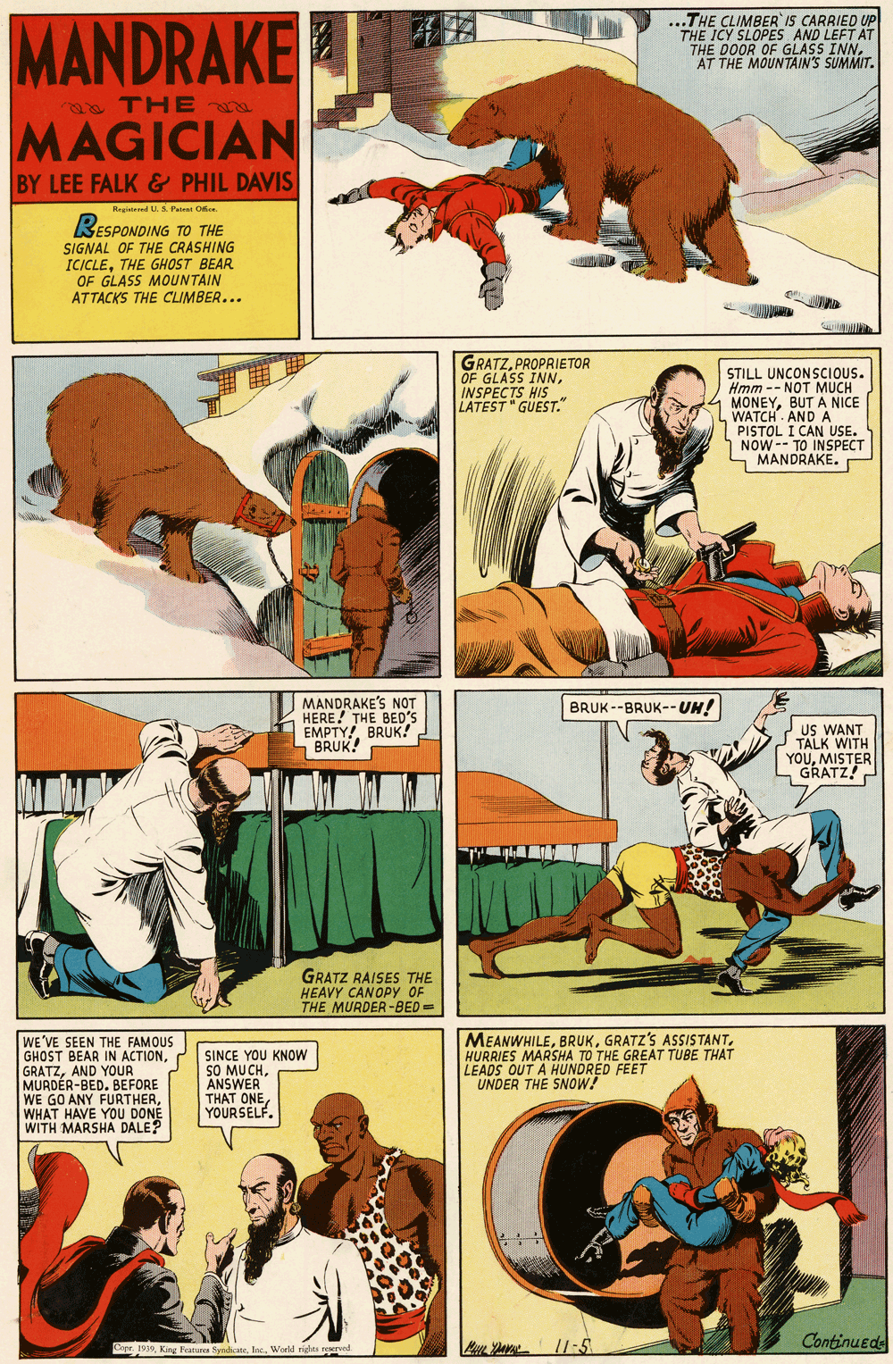 Fiction OCR: MANDRAKE ...THE CLIMBER IS CARRIED UP THE ICY SLOPES AND LEFT AT "THE DOOR OF GLASS INN. AT THE MOUNTAIN'S SUMMIT. THE MAGICIAN BY LEE FALK& PHIL DAVIS Regineed U. 5. Pat Oe RESPONDING TO THE SIGNAL OF THE CRASHING ICICLETHE GHOST BEAR OF GLASS MOUNTAIN ATTACKS THE CLIMBER... GRATZPROPRIETOR OF GLASS INNINSPECTS HIS LATEST " GUEST." STILL UNCONSCIOUS. Hmm -- NOT MUCH MONEYBUT A NICE WATCH AND A PISTOL I CAN USE. NOW -- TO INSPECT MANDRAKEMANDRAKE'S NOT HERE! THE BED'S EMPTY! BRUK! BRUK! BRUK --BRUK-- UH! US WANT TALK WITH YOUMISTER GRATZ! GRATZ RAISES THE HEAVY CANOPY OF THE MURDER-BED= WE'VE SEEN THE FAMOUS GHOST BEAR IN ACTIONAND YOUR MURDÉR-BED. BEFORE WE GO ANY FURTHERWHAT HAVE YOU DONE WITH MARSHA DALE? MEANWHILEHURRIES MARSHA TO THE GREAT TUBE THAT LEADS OUT A HUNDRED FEET UNDER THE SNOW! SINCE YOU KNOW SO ANSU CHYOURSELF. Continuede Copr. 1939World rigles resrved /1:5 MANDRAKE ...THE CLIMBER IS CARRIED UP THE ICY SLOPES AND LEFT AT "THE DOOR OF GLASS INN. AT THE MOUNTAIN'S SUMMIT. THE MAGICIAN BY LEE FALK& PHIL DAVIS Regineed U. 5. Pat Oe RESPONDING TO THE SIGNAL OF THE CRASHING ICICLETHE GHOST BEAR OF GLASS MOUNTAIN ATTACKS THE CLIMBER... GRATZPROPRIETOR OF GLASS INNINSPECTS HIS LATEST " GUEST." STILL UNCONSCIOUS. Hmm -- NOT MUCH MONEYBUT A NICE WATCH AND A PISTOL I CAN USE. NOW -- TO INSPECT MANDRAKEMANDRAKE'S NOT HERE! THE BED'S EMPTY! BRUK! BRUK! BRUK --BRUK-- UH! US WANT TALK WITH YOUMISTER GRATZ! GRATZ RAISES THE HEAVY CANOPY OF THE MURDER-BED= WE'VE SEEN THE FAMOUS GHOST BEAR IN ACTIONAND YOUR MURDÉR-BED. BEFORE WE GO ANY FURTHERWHAT HAVE YOU DONE WITH MARSHA DALE? MEANWHILEGRATZ'S ASSISTANTHURRIES MARSHA TO THE GREAT TUBE THAT LEADS OUT A HUNDRED FEET UNDER THE SNOW! SINCE YOU KNOW SO ANSU CHTHAT ONEYOURSELF. Continuede Copr. 1939King Fearures SyadicneWorld rigles resrved /1:5