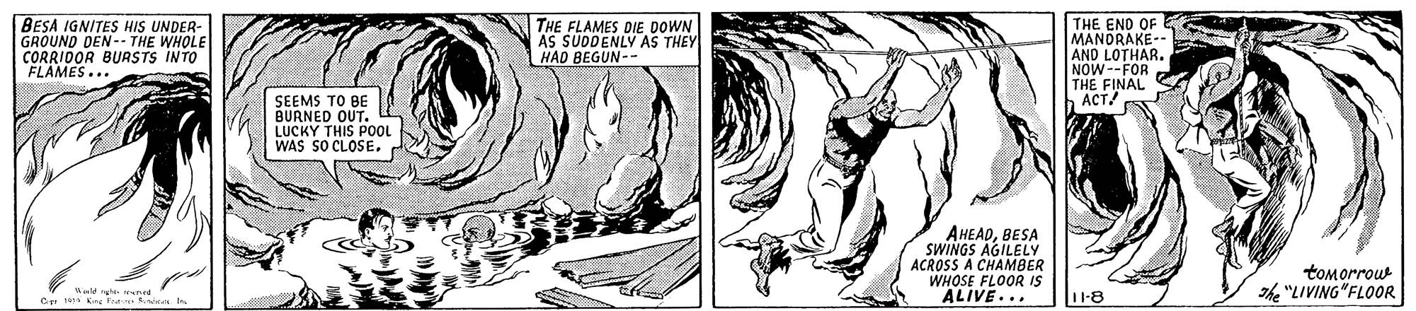 Drawing OCR: BESA IGNITES HIS UNDER GROUND DEN-- THE WHOLE CORRIDOR BUASTS INTO FLAMES.. THE FLAMES DIE DOWN AS SUDDENLY AS THEY HAD BEGUN-- THE END OF MANDRAKE-- AND LOTHAR. NOW--FOR THE FINAL ACT SEEMS TO BE BURNED OUT. LUCKY THIS POOL WAS SO CLOSE. AHEADBESA SWINGS AGILELY ACROSS A CHAMBER WHOSE FLOOR IS ALIVE... tomorrou The "LIVING"FLOOR Wald ngh N d C to Kn fee nien 11-8 BESA IGNITES HIS UNDER GROUND DEN-- THE WHOLE CORRIDOR BUASTS INTO FLAMES.. THE FLAMES DIE DOWN AS SUDDENLY AS THEY HAD BEGUN-- THE END OF MANDRAKE-- AND LOTHAR. NOW--FOR THE FINAL ACT SEEMS TO BE BURNED OUT. LUCKY THIS POOL WAS SO CLOSE. AHEADBESA SWINGS AGILELY ACROSS A CHAMBER WHOSE FLOOR IS ALIVE... tomorrou The "LIVING"FLOOR Wald ngh N d C to Kn fee nien 11-8