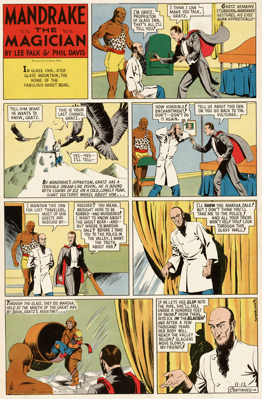 Parallel OCR: MANDRAKE I'M GRATZPROPRIETOR OF GLASS INN. THAT'S ALL ILL TELL YOU! I THINK I CAN L MAKE YOU TALKGRATZ. GRATZ REMAINS STUBBORN.MANDRAKE GESTURESHIS EYES BURN HYPNOTICALLY- Sa THE MAGICIAN BY LEE FALK & PHIL DAVIS Negisted U. S. Pate O. IN GLASS INNATOP GLASS MOUNTAINTHE HOME OF THE FABULOUS GHOST BEAR. TELL HIM WHAT HE WANTS TO KNOWGRATZ. THIS IS YOUR LAST CHANCE L GRATZ. HOW HORRIBLE! ENCHANTMENT! DON'T--DON'T DO IT AGAIN. TELL US ABOUT THIS INN OR YOU GO BACK TO THE VULTURES. YES --YES-- I'LL TELL-- By MANDRAKES HYPNOTISMGRATZ HAS A TERRIBLE DREAM-LIKE VISION. HE IS BOUND WITH CHAINS OF ICE ON A COLDLONELY PEAK. GIANT VULTURES WHEEL ABOUT HIM... I MAINTAIN THIS INN FOR LOST TRAVELERSMOST OF OUR GUESTS ARE RESCUED BY-- RESCUED ? YOU MEANBROUGHT HERE TO BE ROBBED--AND MURDERED! I WANT TO KNOW ABOUT THE GHOST BEAR --AND-- BUT WHERE IS MARSHA DALE ? BEFORE I TAKE YOU TO THE POLICE IN THE VALLEYI WANT ILL SHOW YOU MARSHA DALE! BUT I DON'T THINK YOU'LL TAKE ME TO THE POLICE ! "AND ALL YOUR TRICKS WON'T HELP YOU! LOOK THROUGH THIS. GLASS WALL! 5 THE TRUTHABOUT HER! IF HE LETS HER SLIP INTO THE PIPESHE'LL FALL UNDER A HUNDRED FEET OF SNOW. FROM THEREINTO ICE IN THEGLACIER! AND AFTER A FEW THOUSAND YEARS HER BODY WILL REACH THE VALLEY BELOW! GLACIERS MOVE SLOWLYHELD AT THE MOUTH OF THE GREAT PIPE BY BRUKGRATZ'S ASSISTANT... 11.12. CONTINUED = 19: o aIn World neles reswal MANDRAKE I'M GRATZPROPRIETOR OF GLASS INN. THAT'S ALL ILL TELL YOU! I THINK I CAN L MAKE YOU TALKGRATZ. GRATZ REMAINS STUBBORN.MANDRAKE GESTURESHIS EYES BURN HYPNOTICALLY- Sa THE MAGICIAN BY LEE FALK & PHIL DAVIS Negisted U. S. Pate O. IN GLASS INNATOP GLASS MOUNTAINTHE HOME OF THE FABULOUS GHOST BEAR. TELL HIM WHAT HE WANTS TO KNOWGRATZ. THIS IS YOUR LAST CHANCE L GRATZ. HOW HORRIBLE! ENCHANTMENT! DON'T--DON'T DO IT AGAIN. TELL US ABOUT THIS INN OR YOU GO BACK TO THE VULTURES. YES --YES-- I'LL TELL-- By MANDRAKES HYPNOTISMGRATZ HAS A TERRIBLE DREAM-LIKE VISION. HE IS BOUND WITH CHAINS OF ICE ON A COLDLONELY PEAK. GIANT VULTURES WHEEL ABOUT HIM... I MAINTAIN THIS INN FOR LOST TRAVELERSMOST OF OUR GUESTS ARE RESCUED BY-- RESCUED ? YOU MEANBROUGHT HERE TO BE ROBBED--AND MURDERED! I WANT TO KNOW ABOUT THE GHOST BEAR --AND-- BUT WHERE IS MARSHA DALE ? BEFORE I TAKE YOU TO THE POLICE IN THE VALLEYI WANT ILL SHOW YOU MARSHA DALE! BUT I DON'T THINK YOU'LL TAKE ME TO THE POLICE ! "AND ALL YOUR TRICKS WON'T HELP YOU! LOOK THROUGH THIS. GLASS WALL! 5 THE TRUTHABOUT HER! IF HE LETS HER SLIP INTO THE PIPESHE'LL FALL UNDER A HUNDRED FEET OF SNOW. FROM THEREINTO ICE IN THEGLACIER! AND AFTER A FEW THOUSAND YEARS HER BODY WILL REACH THE VALLEY BELOW! GLACIERS MOVE SLOWLYTHROUGH THE GLASSTHEY SEE MARSHAHELD AT THE MOUTH OF THE GREAT PIPE BY BRUKGRATZ'S ASSISTANT... 11.12. CONTINUED = 19: o aIn World neles reswal