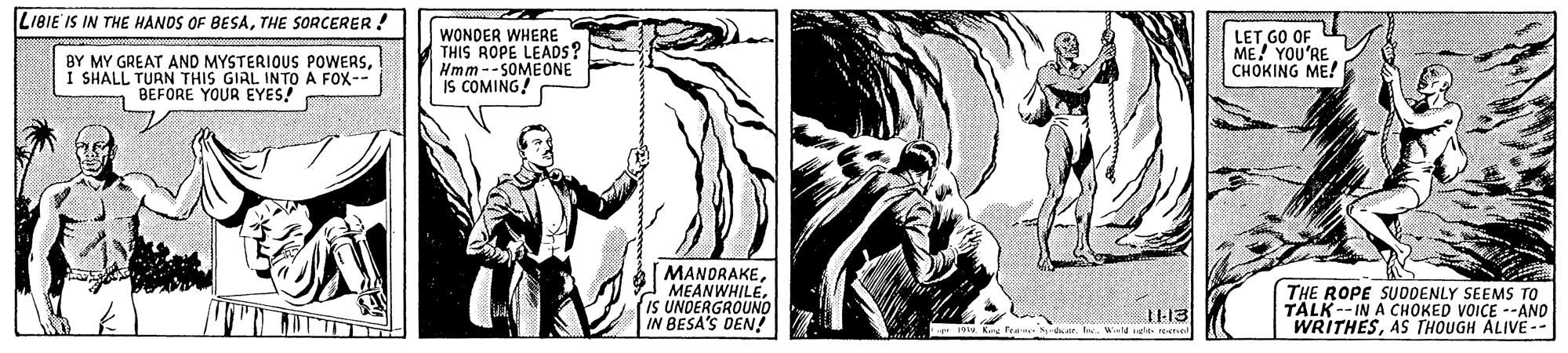 Illustration OCR: LIBIE IS IN THE HANDS OF BESATHE SORCERER ! BY MY GREAT AND MYSTERIOUS POWERSI I SHALL TURN THIS GIRL INTO A FOX-- BEFORE YOUR EYES! WONDER WHERE THIS ROPE LEADS? Hmm--SOMEONE IS COMING! LET GO OF ME! YOU'RE CHOKING ME! MANDRAKEIS UNDERGROUNO IN BESA'S DEN! THE ROPE SUDDENLY SEEMS TO TALK--IN A CHOKED VOICE --AND WRITHESAS THOUGH ALIVE-- 1113 LIBIE IS IN THE HANDS OF BESATHE SORCERER ! BY MY GREAT AND MYSTERIOUS POWERSI I SHALL TURN THIS GIRL INTO A FOX-- BEFORE YOUR EYES! WONDER WHERE THIS ROPE LEADS? Hmm--SOMEONE IS COMING! LET GO OF ME! YOU'RE CHOKING ME! MANDRAKEIS UNDERGROUNO IN BESA'S DEN! THE ROPE SUDDENLY SEEMS TO TALK--IN A CHOKED VOICE --AND WRITHESAS THOUGH ALIVE-- 1113
