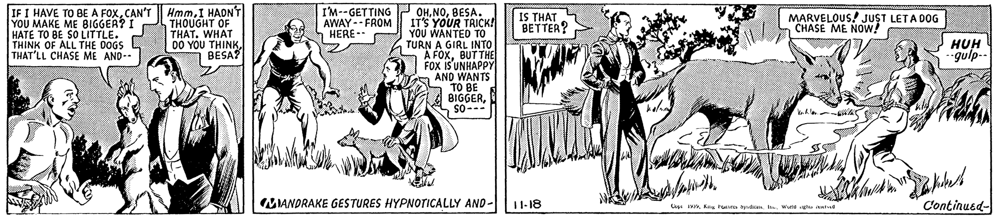 Line OCR: IF I HAVE TO BE A FOXCAN'T YOU MAKE ME BIGGER? I THOUGHT OF HATE TO BE SO LITTLE. THINK OF ALL THE DOGS THAT'LL CHASE ME AND-- I'M--GETTING AWAY-- FROM HERE-- HmmI HADN'T OHBESA. IT'S YOUR TRICK! YOU WANTED TO TURN A GIRL INTO A FOXBUTTHE FOX IS'UNHAPPY AND WANTS TO BE E BIGGERso--- IS THAT BETTER? MARVELOUS! JUST LETA DOG CHASE ME NOW! THAT. WHAT 00 YOU THINK7 BESA? HUH -gulp-- MIANDRAKE GESTURES HYPNOTICALLY AND- 1-18 Continusd- Cog 19Kg tuure audicaa. I. Wuria has antist IF I HAVE TO BE A FOXCAN'T YOU MAKE ME BIGGER? I THOUGHT OF HATE TO BE SO LITTLE. THINK OF ALL THE DOGS THAT'LL CHASE ME AND-- I'M--GETTING AWAY-- FROM HERE-- HmmI HADN'T OHBESA. IT'S YOUR TRICK! YOU WANTED TO TURN A GIRL INTO A FOXBUTTHE FOX IS'UNHAPPY AND WANTS TO BE E BIGGERso--- IS THAT BETTER? MARVELOUS! JUST LETA DOG CHASE ME NOW! THAT. WHAT 00 YOU THINK7 BESA? HUH -gulp-- MIANDRAKE GESTURES HYPNOTICALLY AND- 1-18 Continusd- Cog 19Kg tuure audicaa. I. Wuria has antist