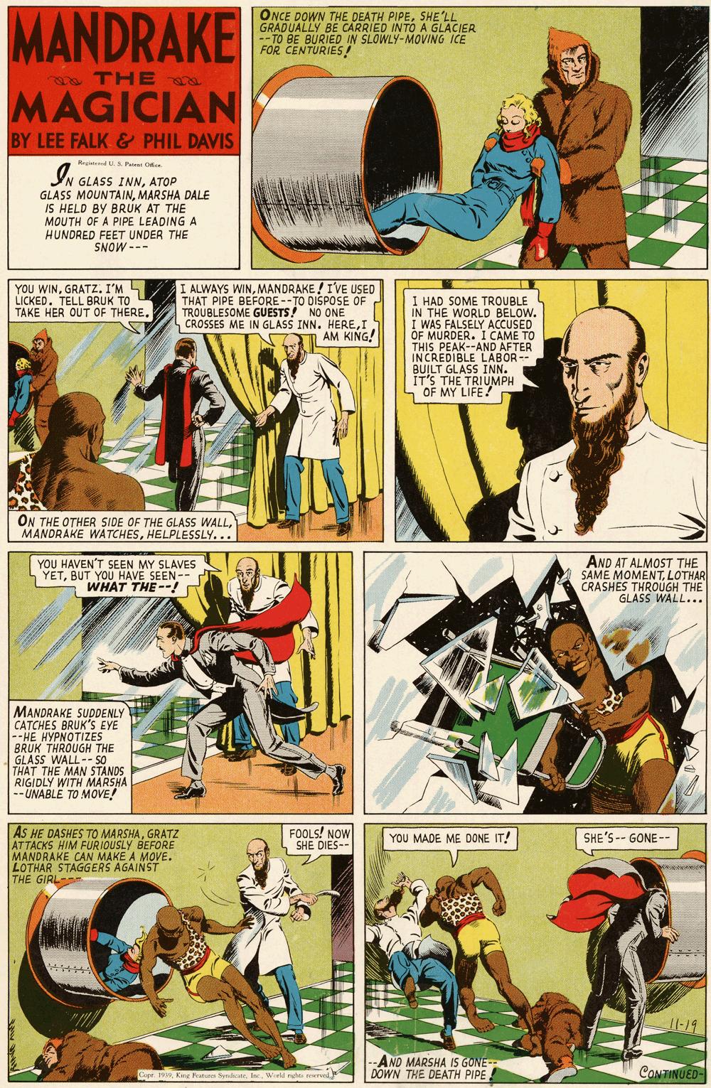 Art OCR: MANDRAKE ONCE DOWN THE DEATH PIPESHE'LL GRADUALLY BE CARRIED INTO A GLACIER -- TO BE BURIED IN SLOWLY-MOVING ICE FOR CENTURIES a THE a MAGICIAN BY LEE FALK& PHIL DAVIS Hegid U.S. Parene O IN GLASS INNATOP GLASS MOUNTAINMARSHA DALE IS HELD BY BRUK AT THE MOUTH OF A PIPE LEADING A HUNDRED FEET UNDER THE SNOW --- YOU WINGRATZ. I'M L LICKED. TELL BRUK TO TAKE HER OUT OF THERE. I ALWAYS WINMANDRAKE ! I'VE USED THAT PIPE BEFORE--TO DISPOSE OF TROUBLESOME GUESTS! NO ONE CROSSES ME IN GLASS INN. HEREI AM KING! I HAD SOME TROUBLE IN THE WORLD BELOW. I WAS FALSELY ACCUSED OF MURDER. I CAME TO THIS PEAK--AND AFTER INCREDIBLE LABOR-- BUILT GLASS INN. IT'S THE TRIUMPH OF MY LIFE! ON THE OTHER SIDE OF THE GLASS WALLHELPLESSLY... YOU HAVEN'T SEEN MY SLAVES YETBUT YOU HAVE SEEN-- WHAT THE--! AND AT ALMOST THE SAME MOMENTLOTHAR CRASHES THROÜGH THE GLASS WALL... MANDRAKE SUPDENLY CATCHES BRUK'S EYE --HE HYPNOTIZES BRUK THROUGH THE GLASS WALL-- S0 THAT THE MAN STANDS RIGIDLY WITH MARSHA -- UNABLE TO MOVE! FOOLS! NOW SHE DIES-- AS HE DASHES TO MARSHAGRATZ ATTACKS HIM FURIOUSLY BEFORE MANDRAKE CAN LOTHAR STAGGERS AGAINST THE GIRL YOU MADE ME DONE IT! SHE'S -- GONE-- MAKE A MOVE. Il-19 -AND MARSHA IS GONE- DOWN THE DEATH PIPE CONTINUED- Cope. 1999Wild ngte orved MANDRAKE ONCE DOWN THE DEATH PIPESHE'LL GRADUALLY BE CARRIED INTO A GLACIER -- TO BE BURIED IN SLOWLY-MOVING ICE FOR CENTURIES a THE a MAGICIAN BY LEE FALK& PHIL DAVIS Hegid U.S. Parene O IN GLASS INNATOP GLASS MOUNTAINMARSHA DALE IS HELD BY BRUK AT THE MOUTH OF A PIPE LEADING A HUNDRED FEET UNDER THE SNOW --- YOU WINGRATZ. I'M L LICKED. TELL BRUK TO TAKE HER OUT OF THERE. I ALWAYS WINMANDRAKE ! I'VE USED THAT PIPE BEFORE--TO DISPOSE OF TROUBLESOME GUESTS! NO ONE CROSSES ME IN GLASS INN. HEREI AM KING! I HAD SOME TROUBLE IN THE WORLD BELOW. I WAS FALSELY ACCUSED OF MURDER. I CAME TO THIS PEAK--AND AFTER INCREDIBLE LABOR-- BUILT GLASS INN. IT'S THE TRIUMPH OF MY LIFE! ON THE OTHER SIDE OF THE GLASS WALLMANORAKE WATCHESHELPLESSLY... YOU HAVEN'T SEEN MY SLAVES YETBUT YOU HAVE SEEN-- WHAT THE--! AND AT ALMOST THE SAME MOMENTLOTHAR CRASHES THROÜGH THE GLASS WALL... MANDRAKE SUPDENLY CATCHES BRUK'S EYE --HE HYPNOTIZES BRUK THROUGH THE GLASS WALL-- S0 THAT THE MAN STANDS RIGIDLY WITH MARSHA -- UNABLE TO MOVE! FOOLS! NOW SHE DIES-- AS HE DASHES TO MARSHAGRATZ ATTACKS HIM FURIOUSLY BEFORE MANDRAKE CAN LOTHAR STAGGERS AGAINST THE GIRL YOU MADE ME DONE IT! SHE'S -- GONE-- MAKE A MOVE. Il-19 -AND MARSHA IS GONE- DOWN THE DEATH PIPE CONTINUED- Cope. 1999King Rutures SynikWild ngte orved