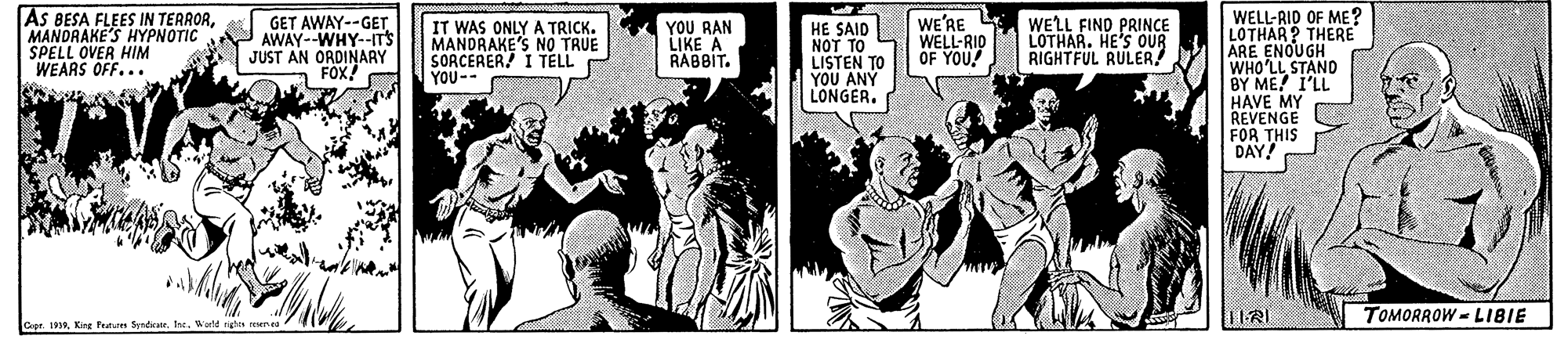Comics OCR: AS BESA FLEES IN TERRORMANDRAKE'S HYPNOTIC SPELL OVER HIM WEARS OFF... WELL-RID OF ME? LOTHAR? THERE ARE ENOUGH WHO'LL STAND BY ME! 1'LL HAVE MY REVENGE FOR THIS DAY! GET AWAY--GET AWAY--WHY--IT'S JUST AN ORDINARY FOX! IT WAS ONLY A TRICK. MANDRAKE'S NO TRUE SORCERER! I TELL YOU-- YOU RAN LIKE A RABBIT. HE SAID ??? ?? LISTEN TO YOU ANY LONGER. WE'RE WELL-RID OF YOU! WELL FIND PRINCE LOTHAR. HE'S OUR RIGHTFUL RULER! TOMORROW = LIBIE Crer. 1999Inc. Werld tighes r AS BESA FLEES IN TERRORMANDRAKE'S HYPNOTIC SPELL OVER HIM WEARS OFF... WELL-RID OF ME? LOTHAR? THERE ARE ENOUGH WHO'LL STAND BY ME! 1'LL HAVE MY REVENGE FOR THIS DAY! GET AWAY--GET AWAY--WHY--IT'S JUST AN ORDINARY FOX! IT WAS ONLY A TRICK. MANDRAKE'S NO TRUE SORCERER! I TELL YOU-- YOU RAN LIKE A RABBIT. HE SAID ??? ?? LISTEN TO YOU ANY LONGER. WE'RE WELL-RID OF YOU! WELL FIND PRINCE LOTHAR. HE'S OUR RIGHTFUL RULER! TOMORROW = LIBIE Crer. 1999King Pns SyrdratrInc. Werld tighes r