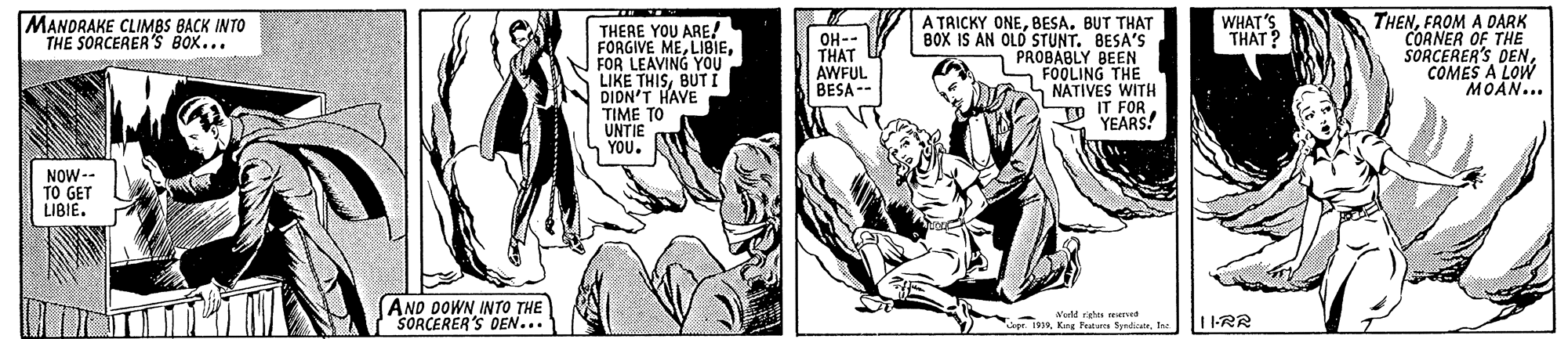 Comic book OCR: THENFROM A DARK CORNER OF THE SORCERER'S DENCOMES A LOW MOAN... MANDRAKE CLIMBS BACK INTO THE SORCERER'S BOX... WHAT'S THAT? THERE YOU ARE! FORGIVE MEFOR LEAVING YOU LIKE THISBUT t DIDN'T HAVE TIME TO UNTIE YOU. A TRICKY ONEBESA. BUT THAT BOX IS AN OLD STUNT. BESA'S PROBABLY BEEN FOOLING THE NATIVES WITH IT FOR YEARS! OH-- THAT AWFUL BESA NOW-- TO GET LIBIE. AND DOWN INTO THE SORCERER'S OEN... Warld rgtn reservet soe. 1939Ina THENFROM A DARK CORNER OF THE SORCERER'S DENCOMES A LOW MOAN... MANDRAKE CLIMBS BACK INTO THE SORCERER'S BOX... WHAT'S THAT? THERE YOU ARE! FORGIVE MEFOR LEAVING YOU LIKE THISBUT t DIDN'T HAVE TIME TO UNTIE YOU. A TRICKY ONEBESA. BUT THAT BOX IS AN OLD STUNT. BESA'S PROBABLY BEEN FOOLING THE NATIVES WITH IT FOR YEARS! OH-- THAT AWFUL BESA NOW-- TO GET LIBIE. AND DOWN INTO THE SORCERER'S OEN... Warld rgtn reservet soe. 1939Keg Tes Syndate