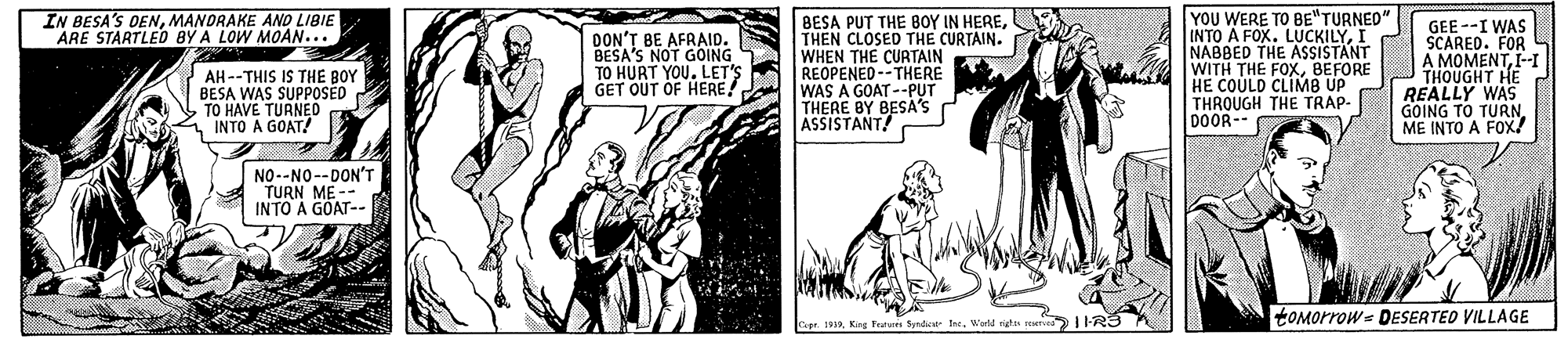 Art OCR: YOU WERE TO BE"TURNED" IN BESA'S DENMANDRAKE AND LIBIE ARE STARTLED BY A LOW MOAN... AH--THIS IS THE BOY BESA WAS SUPPOSED TO HAVE TURNEO INTO A GOAT! DON'T BE AFRAID. BESA'S NOT GOING TO HURT YOU. LET'S GET OUT OF HERE BESA PUT THE BOY IN HERETHEN CLOSED THE CURTAIN. WHEN THE CURTAIN REOPENED-- THERE WAS A GOAT --PUT THERE BY BESA'S ASSISTANT! INTO A FOX. NABBED THE ASSISTANT WITH THE FOXBEFORE HE COULD CLIMB UP THROUGH THE TRAP- DOOR-- HE REALLY WAS GOING TO TURNME INTO A FOx/ GEE --I WAS SCARED. FOR MOMENTI-I NO--NO--DON'T TURN ME-- INTO A GOAT-- tOMorrow = DESERTED VILLAGE Cepr. 1919 King Trat Sydie IneWorld rigt YOU WERE TO BE"TURNED" IN BESA'S DENMANDRAKE AND LIBIE ARE STARTLED BY A LOW MOAN... AH--THIS IS THE BOY BESA WAS SUPPOSED TO HAVE TURNEO INTO A GOAT! DON'T BE AFRAID. BESA'S NOT GOING TO HURT YOU. LET'S GET OUT OF HERE BESA PUT THE BOY IN HERETHEN CLOSED THE CURTAIN. WHEN THE CURTAIN REOPENED-- THERE WAS A GOAT --PUT THERE BY BESA'S ASSISTANT! INTO A FOX. NABBED THE ASSISTANT WITH THE FOXBEFORE HE COULD CLIMB UP THROUGH THE TRAP- DOOR-- HE REALLY WAS GOING TO TURNME INTO A FOx/ GEE --I WAS SCARED. FOR MOMENTI-I NO--NO--DON'T TURN ME-- INTO A GOAT-- tOMorrow = DESERTED VILLAGE Cepr. 1919 King Trat Sydie IneWorld rigt