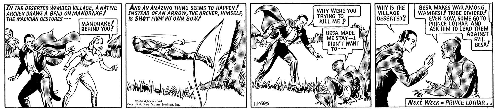 Art OCR: IN THE DESERTED WAMBESI VILLAGEA NATIVE ARCHER DRAWS A BEAD ON MANORAKE! THE MAGICIAN GESTURES- ANO AN AMAZING THING SEEMS TO HAPPEN! INSTEAD OF AN ARROWIS SHOT FROM HIS OWN BOW! WHY IS THE VILLAGE DESERTED? BESA MAKES WAR AMONG. WAMBESI! TRIBE DIVIDED! EVEN NOWSOME GO TO PRINCE LOTHAR AND ASK HIM TO LEAD THEM "AGAINST EVIL BESA! WHY WERE YOU TRYING TO KILL ME ? MANDRAKE! BEHIND YOU! BESA MADE ME STAY--I DIDN'T WANT TO--- 1IRS Next WEEK = PRINCE LOTHAR.. IN THE DESERTED WAMBESI VILLAGEA NATIVE ARCHER DRAWS A BEAD ON MANORAKE! THE MAGICIAN GESTURES- ANO AN AMAZING THING SEEMS TO HAPPEN! INSTEAD OF AN ARROWTHE ARCHERIS SHOT FROM HIS OWN BOW! WHY IS THE VILLAGE DESERTED? BESA MAKES WAR AMONG. WAMBESI! TRIBE DIVIDED! EVEN NOWSOME GO TO PRINCE LOTHAR AND ASK HIM TO LEAD THEM "AGAINST EVIL BESA! WHY WERE YOU TRYING TO KILL ME ? MANDRAKE! BEHIND YOU! BESA MADE ME STAY--I DIDN'T WANT TO--- 1IRS Next WEEK = PRINCE LOTHAR..