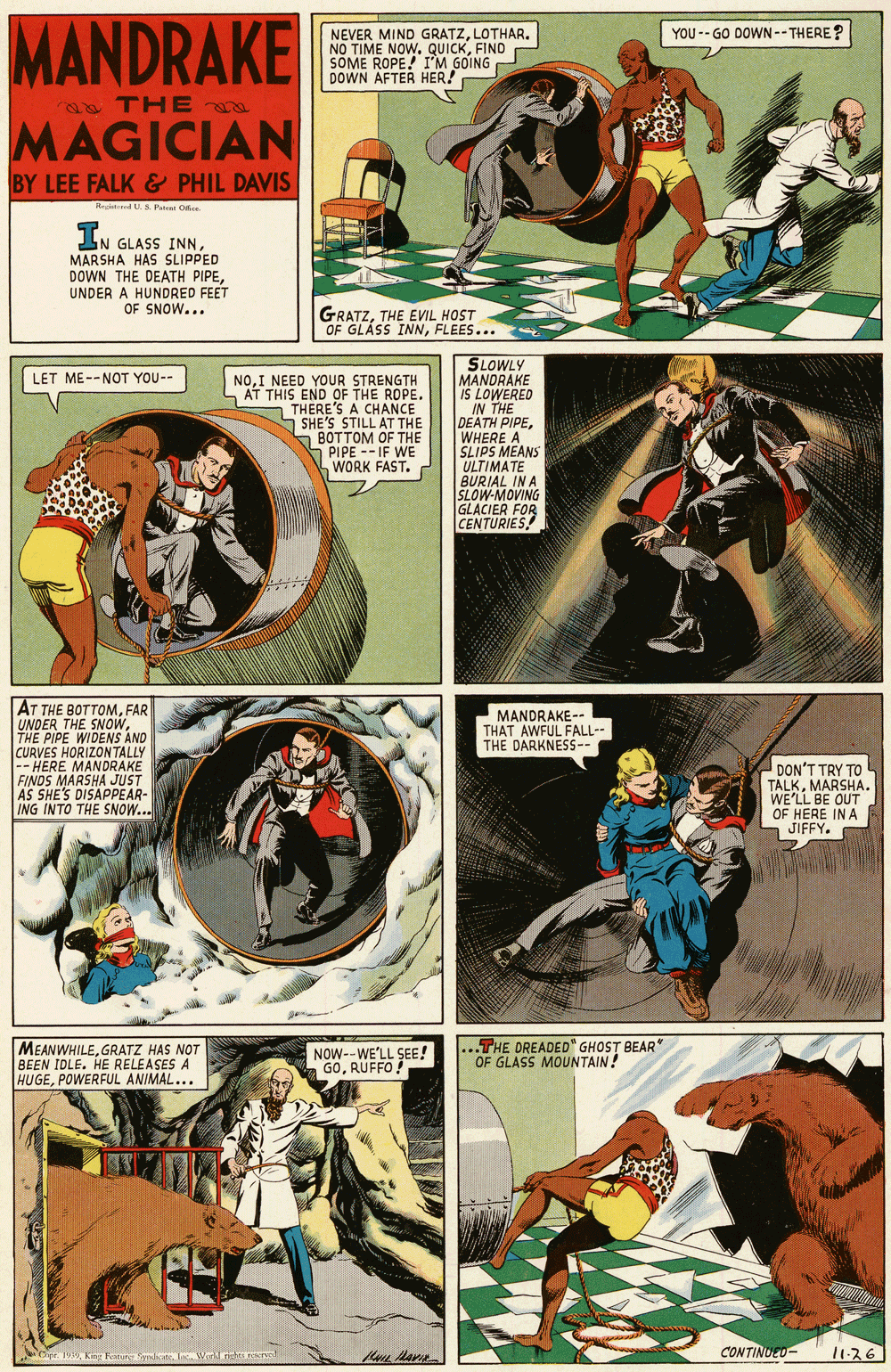Drawing OCR: MANDRAKE YOU -- GO DOWN--THERE? NEVER MIND GRATZLOTHAR. NO TIME NOW. QUICKFIND SOME ROPE! I'M GOING DOWN AFTER HER! THE a MAGICIAN BY LEE FALK & PHIL DAVIS Re d.S Patat Oe IN GLASS INNMARSHA HAS SLIPPED DOWN THE DEATH PIPEUNDER A HUNDRED FEET OF SNOW... GRATZTHE EVIL HOST OF GLÁSS INNFLEES... SLOWLY MANDRAKE IS LOWERED IN THE DEATH PIPEWHERE A SLIPS MEANS ULTIMATE BURIAL IN A SLOW-MOVING GLACIER FOR CENTURIES! LET ME--NOT YOU-- NOI NEED YOUR STRENGTH AT THIS END OF THE ROPE. THERE'S A CHANCE S SHE'S STILL AT THE BOTTOM OF THE 5 PIPE --IF WE WORK FAST. AT THE BOTTOMFAR UNDER THE SNOWTHE PIPE WIDENS AND CURVES HORIZONTALLY -- HERE MANDRAKE FINDS MARSHA JUST AS SHE'S DISAPPEAR- ING INTO THE SNOW... MANDRAKE-- THAT AWFUL FALL-- THE DARKNES5-- DON'T TRY TO TALKMARSHA. WE'LL BE OUT OF HERE IN A n JIFFY. MEANWHILEGRATZ HAS NOT BEEN IDLE. HE RELEASES A HUGEPOWERFUL ANIMAL... NOW--WE'LL SEE! GORUFFO ! ...THE OREADED" GHOST BEAR" OF GLASS MOUNTAIN! CONTINUED- 1136 1 king Rat a Wirll nstana MANDRAKE YOU -- GO DOWN--THERE? NEVER MIND GRATZLOTHAR. NO TIME NOW. QUICKFIND SOME ROPE! I'M GOING DOWN AFTER HER! THE a MAGICIAN BY LEE FALK & PHIL DAVIS Re d.S Patat Oe IN GLASS INNMARSHA HAS SLIPPED DOWN THE DEATH PIPEUNDER A HUNDRED FEET OF SNOW... GRATZTHE EVIL HOST OF GLÁSS INNFLEES... SLOWLY MANDRAKE IS LOWERED IN THE DEATH PIPEWHERE A SLIPS MEANS ULTIMATE BURIAL IN A SLOW-MOVING GLACIER FOR CENTURIES! LET ME--NOT YOU-- NOI NEED YOUR STRENGTH AT THIS END OF THE ROPE. THERE'S A CHANCE S SHE'S STILL AT THE BOTTOM OF THE 5 PIPE --IF WE WORK FAST. AT THE BOTTOMFAR UNDER THE SNOWTHE PIPE WIDENS AND CURVES HORIZONTALLY -- HERE MANDRAKE FINDS MARSHA JUST AS SHE'S DISAPPEAR- ING INTO THE SNOW... MANDRAKE-- THAT AWFUL FALL-- THE DARKNES5-- DON'T TRY TO TALKMARSHA. WE'LL BE OUT OF HERE IN A n JIFFY. MEANWHILEGRATZ HAS NOT BEEN IDLE. HE RELEASES A HUGEPOWERFUL ANIMAL... NOW--WE'LL SEE! GORUFFO ! ...THE OREADED" GHOST BEAR" OF GLASS MOUNTAIN! CONTINUED- 1136 1 king Rat a Wirll nstana