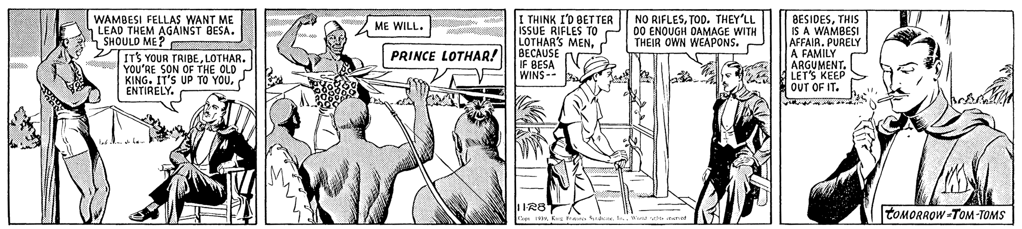 Elbow OCR: I THINK I'D BETTER ISSUE RIFLES TO LOTHAR'S MENPRINCE LOTHAR! BECAUSE BESIDESTHIS IS A WAMBESI AFFAIR. PURELY A FAMILY ARGUMENT. LET'S KEEP OUT OF IT. WAMBESI FELLAS WANT ME LEAD THEM AGAINST BESA. SHOULD ME? NO RIFLESTOD. THEY'LL 00 ENOUGH DAMAGE WITH THEIR OWN WEAPONS. ME WILL. ITS YOUR TRIBELOTHAR. YOU'RE SON OF THE OLD KING. IT'S UP TO YOUENTIRELY. IF BESA WINS-- IR8 TOMORROW -TOM-TOMS Kes Fat daWaru ate trret I THINK I'D BETTER ISSUE RIFLES TO LOTHAR'S MENPRINCE LOTHAR! BECAUSE BESIDESTHIS IS A WAMBESI AFFAIR. PURELY A FAMILY ARGUMENT. LET'S KEEP OUT OF IT. WAMBESI FELLAS WANT ME LEAD THEM AGAINST BESA. SHOULD ME? NO RIFLESTOD. THEY'LL 00 ENOUGH DAMAGE WITH THEIR OWN WEAPONS. ME WILL. ITS YOUR TRIBELOTHAR. YOU'RE SON OF THE OLD KING. IT'S UP TO YOUENTIRELY. IF BESA WINS-- IR8 TOMORROW -TOM-TOMS Kes Fat daWaru ate trret