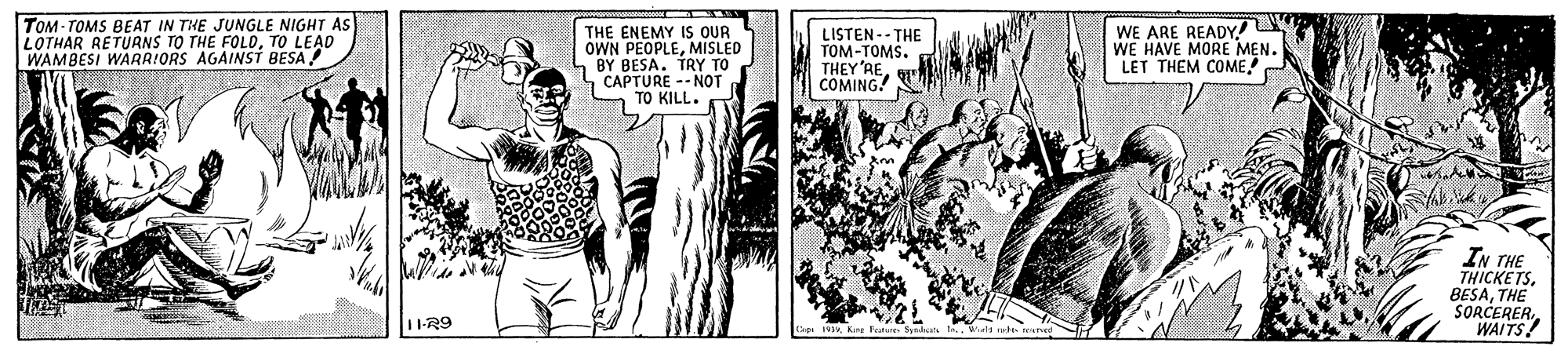 Comics OCR: TOM- TOMS BEAT IN THE JUNGLE NIGHT AS LOTHAR RETURNS TO THE FOLDTO LEAD WAMBESI WARR!ORS AGAINSTi BESA! THE ENEMY IS OUR OWN PEOPLEMISLED 4 BY BESA. TRY TO CAPTURE -- NOT TO KILL. LISTEN -- THE TOM-TOMS. THEY'RECOMING! WE ARE READY! WE HAVE MORE MEN. LET THEM COME. IN THE THICKETS. BESATHE SORCERERWAITS! 1-R9 TOM- TOMS BEAT IN THE JUNGLE NIGHT AS LOTHAR RETURNS TO THE FOLDTO LEAD WAMBESI WARR!ORS AGAINSTi BESA! THE ENEMY IS OUR OWN PEOPLEMISLED 4 BY BESA. TRY TO CAPTURE -- NOT TO KILL. LISTEN -- THE TOM-TOMS. THEY'RECOMING! WE ARE READY! WE HAVE MORE MEN. LET THEM COME. IN THE THICKETS. BESATHE SORCERERWAITS! 1-R9