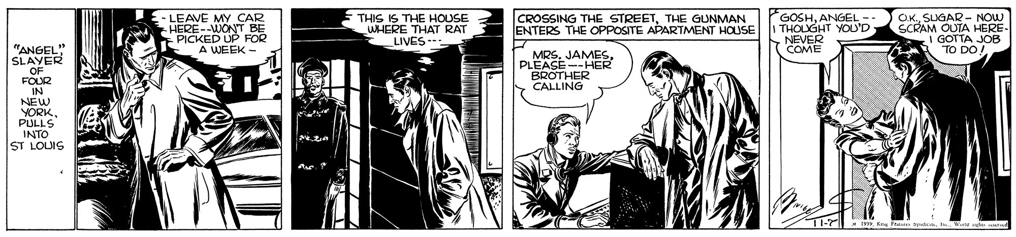 Comics OCR: -LEAVE MY CAR -HERE--WONT BE PICKED UP FOR A WEEK - THIS IS THE HOUSE WHERE THAT RAT LIVES -: CROSSING THE STREETTHE GUNMAN ENTERS THE OPPOSITE APARTMENT HOUSE GOSHANGEL -- THOLUGHT YOU'D NEVER O.K.SUGAR- NOW SCRAM OUTA HERE GOTTA JOB TO DO "ANGEL" SLAYER OF FOUR IN NEW YORK. COME MRSPLEASE-HER BROTHER CALLING PULLS INTO ST LOUIS -LEAVE MY CAR -HERE--WONT BE PICKED UP FOR A WEEK - THIS IS THE HOUSE WHERE THAT RAT LIVES -: CROSSING THE STREETTHE GUNMAN ENTERS THE OPPOSITE APARTMENT HOUSE GOSHANGEL -- THOLUGHT YOU'D NEVER O.K.SUGAR- NOW SCRAM OUTA HERE GOTTA JOB TO DO "ANGEL" SLAYER OF FOUR IN NEW YORK. COME MRSPLEASE-HER BROTHER CALLING PULLS INTO ST LOUIS