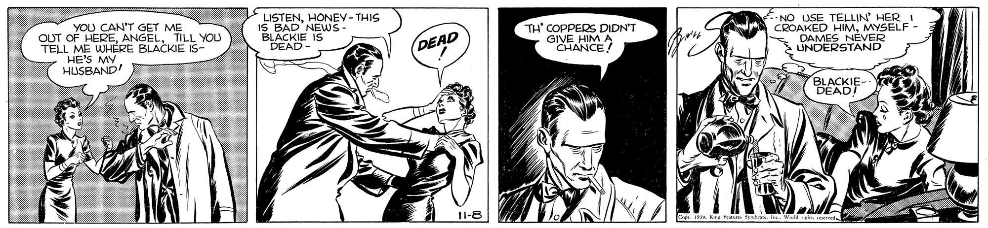 Font OCR: YOU CAN'T GET ME OUT OF HERETILL YOU TELL ME WHERE BLACKIE IS- HE'S MY HUSBAND! LISTENHONEY-THIS IS BAD'NEWS- BLACKIE IS DEAD- TH' COPPERS DIDN'T OHANCE? -NO USE TELLIN' HER CROAKED HIMMYSELF. DAMES NEVER UNDERSTAND DEAD BLACKIE- DEAD! 11-8 YOU CAN'T GET ME OUT OF HERETILL YOU TELL ME WHERE BLACKIE IS- HE'S MY HUSBAND! LISTENHONEY-THIS IS BAD'NEWS- BLACKIE IS DEAD- TH' COPPERS DIDN'T OHANCE? -NO USE TELLIN' HER CROAKED HIMMYSELF. DAMES NEVER UNDERSTAND DEAD BLACKIE- DEAD! 11-8
