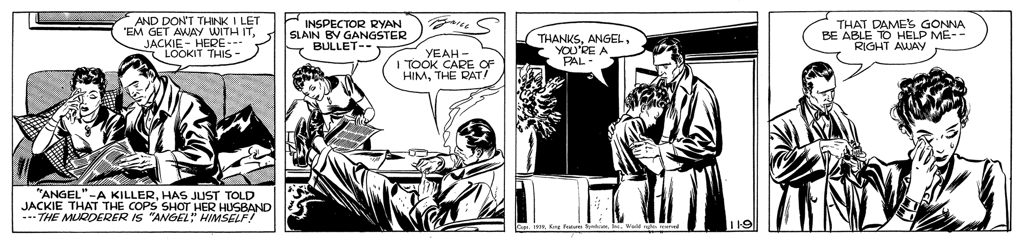 Publication OCR: AND DON'T THINK I LET "EM GET AWAY WITH ITJACKIE - HERE --- LOOKIT THIS - INSPECTOR RYAN SLAIN BV GANGSTER BULLET- THANKSYOU'RE A PAL - THAT DAME'S GONNA BE ABLE TO HELP ME-- RIGHT AWAY YEAH - TOOK CARE OF HIMTHE RAT! "ANGEL"-A KILLERHAS JUST TOLD JACKIE THAT THE COPS SHOT HER HUSBAND --- THE MUQDERER IS "ANGEL" HIMSELF! I19 AND DON'T THINK I LET "EM GET AWAY WITH ITJACKIE - HERE --- LOOKIT THIS - INSPECTOR RYAN SLAIN BV GANGSTER BULLET- THANKSYOU'RE A PAL - THAT DAME'S GONNA BE ABLE TO HELP ME-- RIGHT AWAY YEAH - TOOK CARE OF HIMTHE RAT! "ANGEL"-A KILLERHAS JUST TOLD JACKIE THAT THE COPS SHOT HER HUSBAND --- THE MUQDERER IS "ANGEL" HIMSELF! I19
