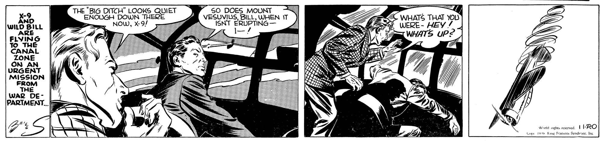 Comics OCR: X-9 AND WILD BILL THE 'BIG DITCH" LOOKS QUIET ENOUGH DOWN THERE NOWX-9! SO DOES MOUNT VESUVIUSWHEN IT ISNT ERUPTING- CWHATS THAT YOU WERE - HEY7 WHATS UP? 10 THE CANAL ZONE ON AN URGENT MISSION FROM THE WAR DE- PARTMENT Wrtl aghe norved 1-RO iww Kag fratune SyndrateIn X-9 AND WILD BILL THE 'BIG DITCH" LOOKS QUIET ENOUGH DOWN THERE NOWX-9! SO DOES MOUNT VESUVIUSWHEN IT ISNT ERUPTING- CWHATS THAT YOU WERE - HEY7 WHATS UP? 10 THE CANAL ZONE ON AN URGENT MISSION FROM THE WAR DE- PARTMENT Wrtl aghe norved 1-RO iww Kag fratune Syndrate