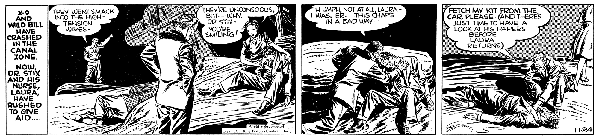 Comics OCR: X-9 AND WILD BILL HAVE CRASHED IN THE CANAL ZONETHEY WENT SMACK INTO THE HIGH- TENSION WIRES- THEV'RE UNCONSCIOUSBUT..-WHY. DR STIK- YOU'RE SMILING HUMPHLAURA I WASER..THIS CHAPS IN A BAD WAY FETCH MY KIT FROM THE CARPLEASE (AND THERES JUST TIME TO HAVE LOOK AT HIS PAPERS BEFORE LAURA RETURNS) NOWDR. STIX AND HIS NURSEHAVE RUSHED TO GIVE AID.... Weld nghta rwd- 1IR4 uKin Feanures Syrda X-9 AND WILD BILL HAVE CRASHED IN THE CANAL ZONETHEY WENT SMACK INTO THE HIGH- TENSION WIRES- THEV'RE UNCONSCIOUSBUT..-WHY. DR STIK- YOU'RE SMILING HUMPHNOT AT ALLLAURA I WASER..THIS CHAPS IN A BAD WAY FETCH MY KIT FROM THE CARPLEASE (AND THERES JUST TIME TO HAVE LOOK AT HIS PAPERS BEFORE LAURA RETURNS) NOWDR. STIX AND HIS NURSEHAVE RUSHED TO GIVE AID.... Weld nghta rwd- 1IR4 uKin Feanures Syrda
