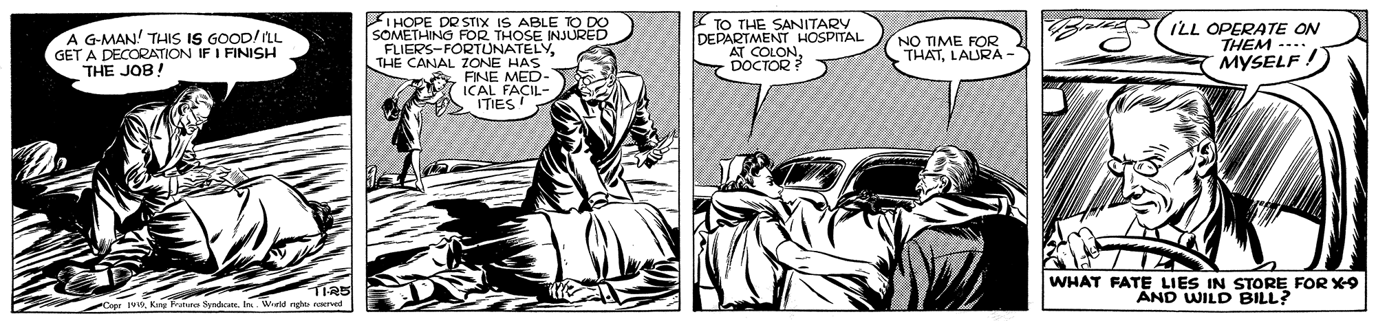 Comic book OCR: A G-MAN! THIS IS GOOD! ILL GET A DECORATION IF I FINISH THE JOB! IHOPE DR STIX IS ABLE SOMETHING FOR THOSE INJURED FLIERS-FORTUNATELYTHE CANAL ZONE HAS FINE MED- ICAL FACIL- A ITIES! TO THE SANITARY DEPARTMENT HOSPITAL AT COLON ILL OPERATE ON THEM -... MYSELF ! NO TIME FOR THATLAURÀ - WHAT FATE LIES IN STORE FOR X-9 AND WILD BILL? TIRS A G-MAN! THIS IS GOOD! ILL GET A DECORATION IF I FINISH THE JOB! IHOPE DR STIX IS ABLE SOMETHING FOR THOSE INJURED FLIERS-FORTUNATELYTHE CANAL ZONE HAS FINE MED- ICAL FACIL- A ITIES! TO THE SANITARY DEPARTMENT HOSPITAL AT COLON ILL OPERATE ON THEM -... MYSELF ! NO TIME FOR THATLAURÀ - WHAT FATE LIES IN STORE FOR X-9 AND WILD BILL? TIRS