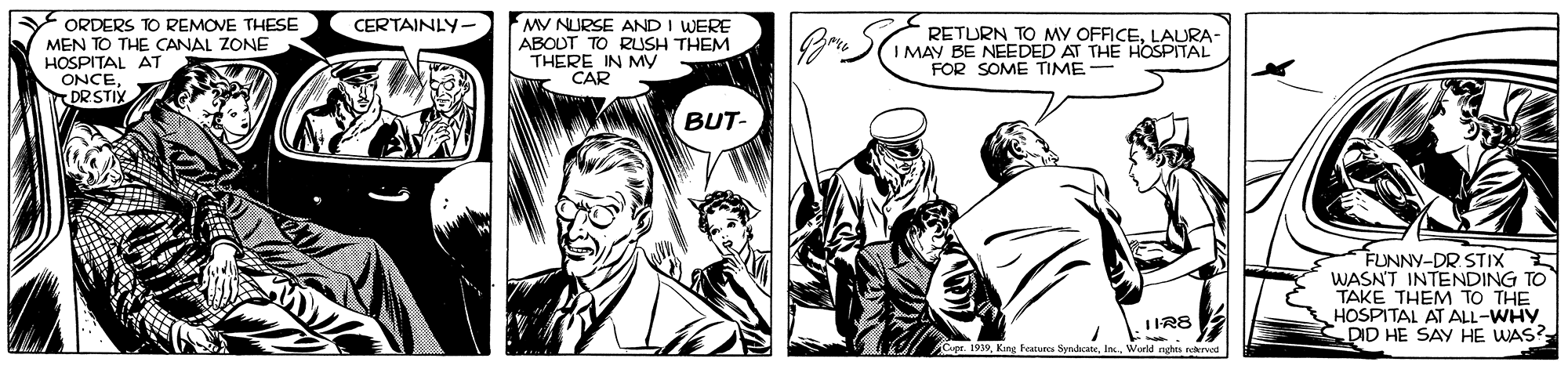 Comic book OCR: ORDERS TO REMOVE THESE MEN TO THE CANAL ZONE HOSPITAL AT ONCEDR STIX MV NURSE AND I WERE ABOUT TO RUSH THEM THERE IN My CAR CERTAINLY. RETURN TO MY OFFICELAURA- I MAY BE NEEDED AT THE HOSPITAL FOR SOME TIME- BUT- FUNNY-DR STIX 5 WASNT INTENDING TO TAKE THEM TO THE HOSPITAL AT ALL-WHY DID HE SAY HE WAS? IIR8 9. Kng Features Serlaat ORDERS TO REMOVE THESE MEN TO THE CANAL ZONE HOSPITAL AT ONCEDR STIX MV NURSE AND I WERE ABOUT TO RUSH THEM THERE IN My CAR CERTAINLY. RETURN TO MY OFFICELAURA- I MAY BE NEEDED AT THE HOSPITAL FOR SOME TIME- BUT- FUNNY-DR STIX 5 WASNT INTENDING TO TAKE THEM TO THE HOSPITAL AT ALL-WHY DID HE SAY HE WAS? IIR8 9. Kng Features Serlaat