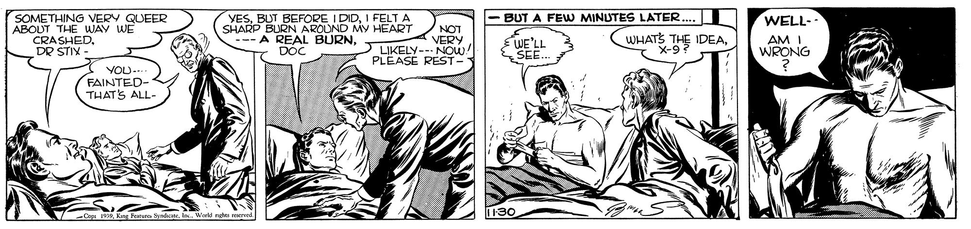 Line OCR: SOMETHING VERY QUEER ABOUT THE WAY WE CRASHED. DR STIX - YESI FELT A SHARP BURN AROUND MY HEART --- A REAL BURNDOC WELL- AM I WRONG BUT A FEW MINUTES LATER. NOT VERY LIKELY--- NOW! PLEASE REST- E WE'LL SEE. WHATS THE IDEAX-9 YOU-. FAINTED- THAT'S ALL- 130 Vorld rghts a SOMETHING VERY QUEER ABOUT THE WAY WE CRASHED. DR STIX - YESBUT BEFORE I DIDI FELT A SHARP BURN AROUND MY HEART --- A REAL BURNDOC WELL- AM I WRONG BUT A FEW MINUTES LATER. NOT VERY LIKELY--- NOW! PLEASE REST- E WE'LL SEE. WHATS THE IDEAX-9 YOU-. FAINTED- THAT'S ALL- 130 Vorld rghts a