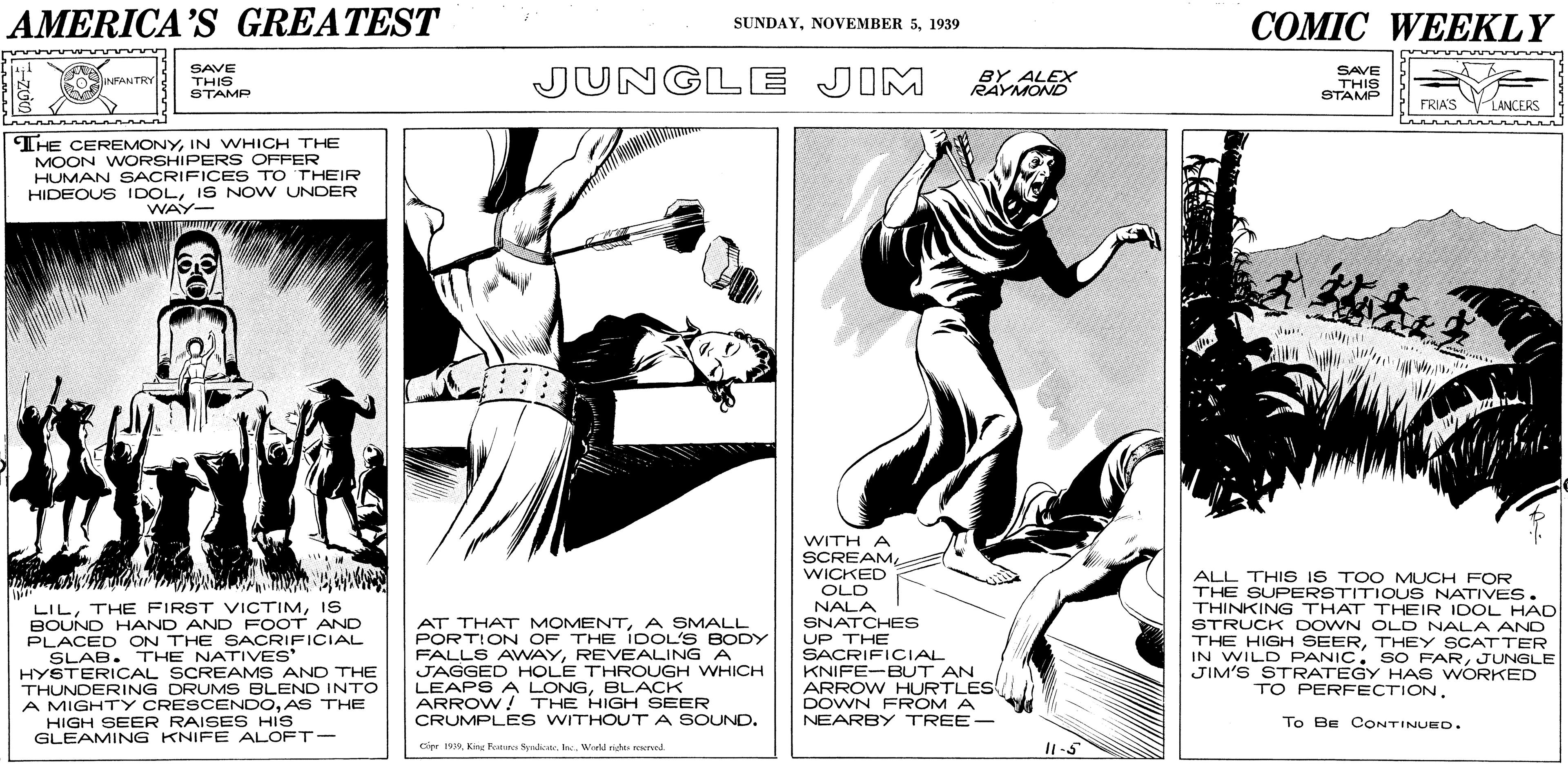 Cartoon OCR: AMERICA'S GREATEST COMIC WEEKLY SUNDAY1939 SAVE JUNGLE JIM SAVE BY ALEX RAYMOND ROINFANTRY. THIS STAMP THIS STAMP FRIAS LANCERS THE CEREMONYIN WHICH THE MOON WORSHIPERS OFFER HUMAN SACRIFICES TO THEIR HIDEOUS IDOLIS NOW UNDER WAY- WITH A SCREAMWICKED OLD NALA SNATCHES LILIS BOUND HAND AND FOOT AND PLACED ON THE SACRIFICIAL SLAB. THE NATIVES HYSTERICAL SCREAMS AND THE THUNDERING DRUMS BLEND INTO A MIGHTY CRESCENDOAS THE HIGH SEER RAISE S HIS GLEAMING KNIFE ALOFT- AT THAT MOMENTA SMALL PORTION OF THE IDOL'S BODY FALLS AWAYREVEALING A JAGGED HOLE THROUGH WHICH LEAPS A LONGBLACK ARROW! THE HIGH SEER CRUMPLE S WITHOUT A SOUND. UP THE SACRIFICIAL KNIFE-BUT AN ARROW HURTLES DOWN FROM A NEARBY TREE- ALL THIS IS TO O MUCH FOR THE SUPERSTITIOUS NATIVES. THINKING THAT THEIR IDOL HAD STRUCK DOWN OLD NALA AND THE HIGH SEERTHEY SCATTER IN WILD PANIC. SO FARJUNGLE JIM'S STRATEGY HAS WORKED TO PERFECTIONTo Be CONTINUEO. Cier 1999Kisg Fostere Sydicte. Inc. World nehe recrvnd I1-5 AMERICA'S GREATEST COMIC WEEKLY SUNDAYNOVEMBER 51939 SAVE JUNGLE JIM SAVE BY ALEX RAYMOND ROINFANTRY. THIS STAMP THIS STAMP FRIAS LANCERS THE CEREMONYIN WHICH THE MOON WORSHIPERS OFFER HUMAN SACRIFICES TO THEIR HIDEOUS IDOLIS NOW UNDER WAY- WITH A SCREAMWICKED OLD NALA SNATCHES LILTHE FIRST VICTIMIS BOUND HAND AND FOOT AND PLACED ON THE SACRIFICIAL SLAB. THE NATIVES HYSTERICAL SCREAMS AND THE THUNDERING DRUMS BLEND INTO A MIGHTY CRESCENDOAS THE HIGH SEER RAISE S HIS GLEAMING KNIFE ALOFT- AT THAT MOMENTA SMALL PORTION OF THE IDOL'S BODY FALLS AWAYREVEALING A JAGGED HOLE THROUGH WHICH LEAPS A LONGBLACK ARROW! THE HIGH SEER CRUMPLE S WITHOUT A SOUND. UP THE SACRIFICIAL KNIFE-BUT AN ARROW HURTLES DOWN FROM A NEARBY TREE- ALL THIS IS TO O MUCH FOR THE SUPERSTITIOUS NATIVES. THINKING THAT THEIR IDOL HAD STRUCK DOWN OLD NALA AND THE HIGH SEERTHEY SCATTER IN WILD PANIC. SO FARJUNGLE JIM'S STRATEGY HAS WORKED TO PERFECTIONTo Be CONTINUEO. Cier 1999Kisg Fostere Sydicte. Inc. World nehe recrvnd I1-5