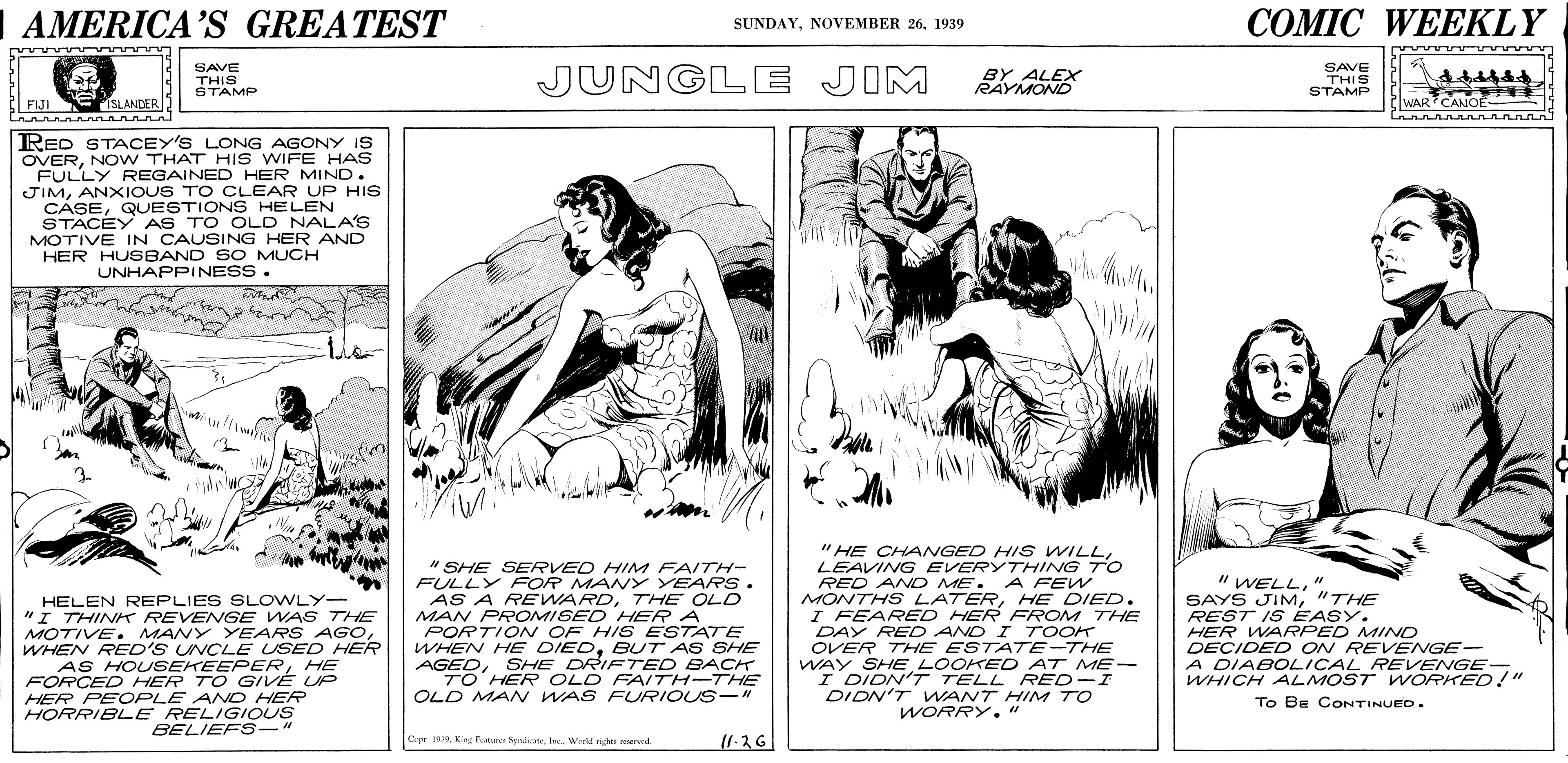 Newspaper OCR: AMERICA'S GREATEST COMIC WEEKLY SUNDAY1939 SAVE THIS STAMP JUNGLE JIM BY ALEX RAYMOND SAVE THIS STAMP FIJI ESLANDER WAR? CANOE RED STACEY'S LONG AGONY IS OVERNO W THAT HIS WIFE HAS FULLY REGAINED HER MIND. JIMANXIOUS TO CLEAR UP HIS CASEQUESTIONS HELEN STACEY AS TO OLD NALA'S MOTIVE IN CAUSING HER AND HER HUSBAND SO MUCH UNHAPPINESS. " HE CHANGED HI s WILLLEAVING EVERYTHING TO " SHE SERVED HIM FAITH- FULLY FOR MANY YEARS . AS A REWARDTHE OLD MAN PROMISED HER A PORTION OF HIS ESTATE WHEN HE DIEDBUT AS SHE AGEDSHE DRIFTED BACK TO' HER OLD FAITH-THE OLD MAN WAS FURIOUS-" " WELL" SAYS JIM"THE REST IS EASY. HER WARPED MINO DECIDED ON REVENGE- A DIABOLICAL REVENGE- RED AND ME. A FEW HELEN REPLIES SLOWLY- "I THINK REVENGE WAS THE MOTIVE. MANY YEARS AGoWHEN RED'S UNCLE USED HER AS HOUSEKEEPERHE FORCED HER TO GIVE UP HER PEOPLE ANO HER HORRIBLE RELIGIOUS BELIEFS-" MONTHS LATERHE DIED. I FEARED HER FROM THE DAY RED AND I 7 OOK OVER THE ESTATE-THE WAY SHELOOKED AT ME- I DIDN'T TELL RED-I DIDN'T WANT HIM TO WORRY." A WHICH ALMOST WORKED!" To BE CONTINUED. Crpr 19Kin Fture Sydial. In.. Werd h rerved AMERICA'S GREATEST COMIC WEEKLY SUNDAYNOVEMBER 261939 SAVE THIS STAMP JUNGLE JIM BY ALEX RAYMOND SAVE THIS STAMP FIJI ESLANDER WAR? CANOE RED STACEY'S LONG AGONY IS OVERNO W THAT HIS WIFE HAS FULLY REGAINED HER MIND. JIMANXIOUS TO CLEAR UP HIS CASEQUESTIONS HELEN STACEY AS TO OLD NALA'S MOTIVE IN CAUSING HER AND HER HUSBAND SO MUCH UNHAPPINESS. " HE CHANGED HI s WILLLEAVING EVERYTHING TO " SHE SERVED HIM FAITH- FULLY FOR MANY YEARS . AS A REWARDTHE OLD MAN PROMISED HER A PORTION OF HIS ESTATE WHEN HE DIEDBUT AS SHE AGEDSHE DRIFTED BACK TO' HER OLD FAITH-THE OLD MAN WAS FURIOUS-" " WELL" SAYS JIM"THE REST IS EASY. HER WARPED MINO DECIDED ON REVENGE- A DIABOLICAL REVENGE- RED AND ME. A FEW HELEN REPLIES SLOWLY- "I THINK REVENGE WAS THE MOTIVE. MANY YEARS AGoWHEN RED'S UNCLE USED HER AS HOUSEKEEPERHE FORCED HER TO GIVE UP HER PEOPLE ANO HER HORRIBLE RELIGIOUS BELIEFS-" MONTHS LATERHE DIED. I FEARED HER FROM THE DAY RED AND I 7 OOK OVER THE ESTATE-THE WAY SHELOOKED AT ME- I DIDN'T TELL RED-I DIDN'T WANT HIM TO WORRY." A WHICH ALMOST WORKED!" To BE CONTINUED. Crpr 19Kin Fture Sydial. In.. Werd h rerved