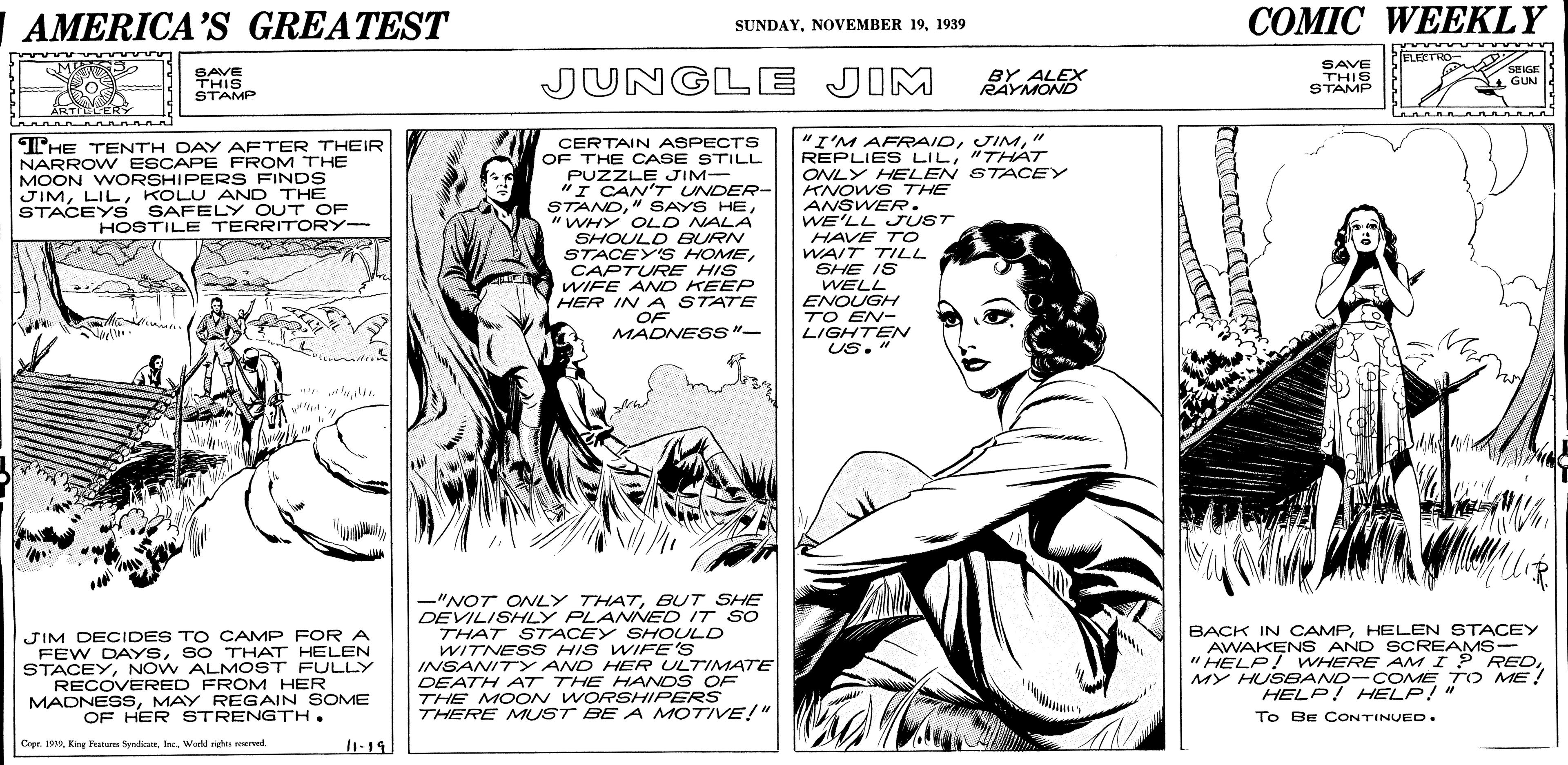 Parallel OCR: AMERICA’S GREATEST ??MIC WEEKLY SUNDAY1939 CIELECTRO- SAVE THIS STAMP JUNGLE JIM BY ALEX RAYMOND SAVE THIS STAMP SENGE GUN Ko CERTAIN ASPECTS OF THE CASE STILL PUZZLE JIM- "I CAN'T UNDER- STAND"WHY OLD NALA SHOULD BURN STACEY'S HOMECAPTURE HIS WIFE AND KEE HER IN A STATE OF MADNESS"- "I'M AFRAID" REPLIES LIL"THAT ONLY HELEN STACEY KNOWS THE ANSWER. WE'LL JUST HAVE TO WAIT TILL SHE IS WELL ENOUGH TO EN- LIGHTEN Us." THE TENTH DAY AFTER THEIR NARROW ESCAPE FROM THE MOON WORSHIPERS FINDS JIMKOLU AND THE STACEY S SAFELY OUT OF HOSTILE TERRITORY- -"NOT ONLY THATBUT SHE DEVILISHLY PLANNED IT SO THAT STACEY SHOULD WITNES S HIS WIFE'S INSANIT Y AND HER ULTIMATE DEATH AT THE HANDS OF THE MOON WORSHIPERS THERE MUST BE A MOTIVE!" BACK IN CAMPHELEN STACEY AWAKEN S AND SOREAMS- "HELP! WHERE AMI? REDMY HUS BAND- COME T O ME! HELP! HELP!" To BE CONTINUED. wwwn JIM DECIDES TO CAMP FOR A FEW DAYSSO THAT HELEN STACEYNOW ALMOST FULLY RECOVERED FROM HER MADNESSMAY REGAIN SOME OF HER STRENGTH. Copr. 190Woeld rg mered. 11-19 AMERICA’S GREATEST ??MIC WEEKLY SUNDAYNOVEMBER 191939 CIELECTRO- SAVE THIS STAMP JUNGLE JIM BY ALEX RAYMOND SAVE THIS STAMP SENGE GUN Ko CERTAIN ASPECTS OF THE CASE STILL PUZZLE JIM- "I CAN'T UNDER- STAND" SAYS HE"WHY OLD NALA SHOULD BURN STACEY'S HOMECAPTURE HIS WIFE AND KEE HER IN A STATE OF MADNESS"- "I'M AFRAID" REPLIES LIL"THAT ONLY HELEN STACEY KNOWS THE ANSWER. WE'LL JUST HAVE TO WAIT TILL SHE IS WELL ENOUGH TO EN- LIGHTEN Us." THE TENTH DAY AFTER THEIR NARROW ESCAPE FROM THE MOON WORSHIPERS FINDS JIMKOLU AND THE STACEY S SAFELY OUT OF HOSTILE TERRITORY- -"NOT ONLY THATBUT SHE DEVILISHLY PLANNED IT SO THAT STACEY SHOULD WITNES S HIS WIFE'S INSANIT Y AND HER ULTIMATE DEATH AT THE HANDS OF THE MOON WORSHIPERS THERE MUST BE A MOTIVE!" BACK IN CAMPHELEN STACEY AWAKEN S AND SOREAMS- "HELP! WHERE AMI? REDMY HUS BAND- COME T O ME! HELP! HELP!" To BE CONTINUED. wwwn JIM DECIDES TO CAMP FOR A FEW DAYSSO THAT HELEN STACEYNOW ALMOST FULLY RECOVERED FROM HER MADNESSMAY REGAIN SOME OF HER STRENGTH. Copr. 190King anas SndamWoeld rg mered. 11-19