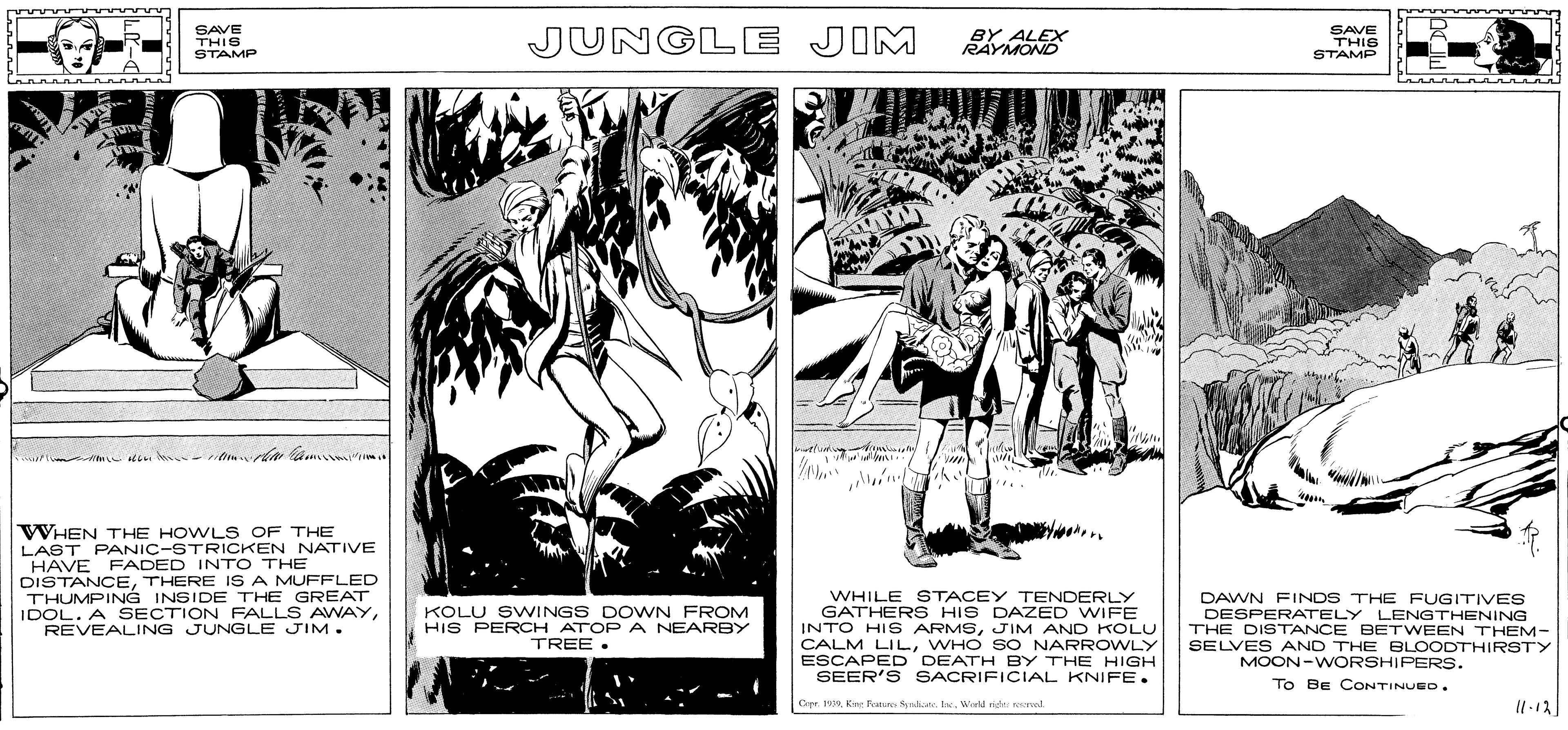 Drawing OCR: SAVE THIS STAMP JUNGLE JIM BY ALEX RAYMOND SAVE THIS STAMP tluning WHEN THE HOWLS OF THE LAST PANIC-STRICKEN NATIVE HAVE FADED INT O THE DISTANCETHERE IS A MUFFLED THUMPING INSIDE THE GREAT IDOL. A SECTION FALLS AWAYREVEALING JUNGLE JIM. WHILE STACEY TENDERLY GATHER S HIS DAZED WIFE INTO HIS ARMSJIM AND KOLU CALM LILWHO SO NARROWLY ESCAPED DEATH BY THE HIGH SEER'S SACRIFICIAL KNIFE. DAWN FINDS THE FUGITIVES DESPERATELY LENGTHENING THE DISTANCE BETWEEN THEM- SELVES AND THE BLOODTHIRSTY MOON-WVORSHIPERS. KOLU SWINGS DOWN_FROM HIS PEROCH ATOP A NEARBY TREE . To BE CONTINUEO. Opr. 19Kire Kan Sraka Ie. Werld nigh nod SAVE THIS STAMP JUNGLE JIM BY ALEX RAYMOND SAVE THIS STAMP tluning WHEN THE HOWLS OF THE LAST PANIC-STRICKEN NATIVE HAVE FADED INT O THE DISTANCETHERE IS A MUFFLED THUMPING INSIDE THE GREAT IDOL. A SECTION FALLS AWAYREVEALING JUNGLE JIM. WHILE STACEY TENDERLY GATHER S HIS DAZED WIFE INTO HIS ARMSJIM AND KOLU CALM LILWHO SO NARROWLY ESCAPED DEATH BY THE HIGH SEER'S SACRIFICIAL KNIFE. DAWN FINDS THE FUGITIVES DESPERATELY LENGTHENING THE DISTANCE BETWEEN THEM- SELVES AND THE BLOODTHIRSTY MOON-WVORSHIPERS. KOLU SWINGS DOWN_FROM HIS PEROCH ATOP A NEARBY TREE . To BE CONTINUEO. Opr. 19Kire Kan Sraka Ie. Werld nigh nod