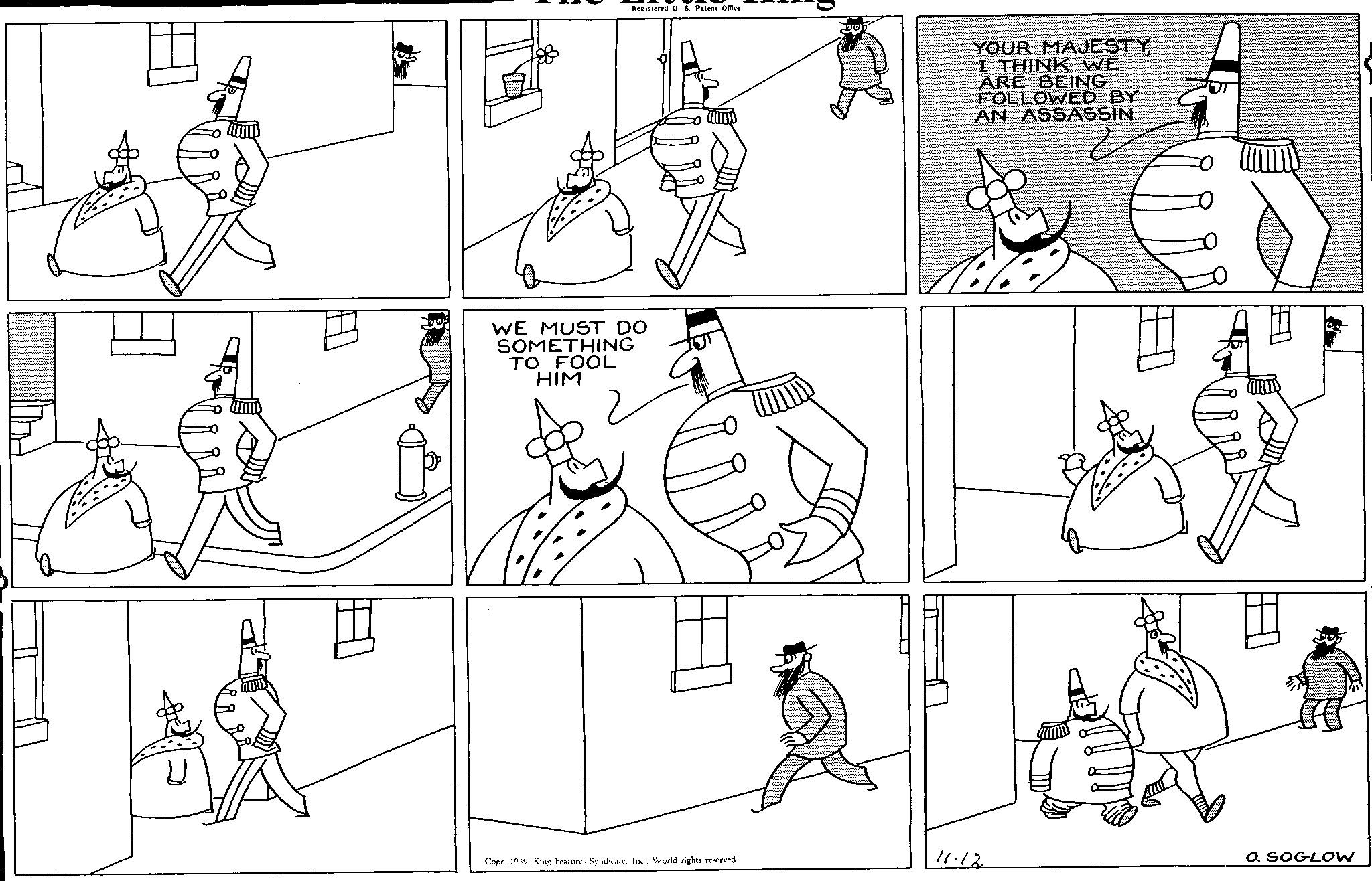 Interaction OCR: Registered U. S. Patent Office WE MUST DO SOMETHING TO FOOL HIM YOUR MAJESTYI THINK WE ARE BEING FOLLOWED BY AN ASSASSIN ?? Copr. 1939Inc.. World rights reserved. 11.12 O. SOGLOW Registered U. S. Patent Office WE MUST DO SOMETHING TO FOOL HIM YOUR MAJESTYI THINK WE ARE BEING FOLLOWED BY AN ASSASSIN ?? Copr . 1939King Features SyndicateInc .. World rights reserved . 11.12 O. SOGLOW