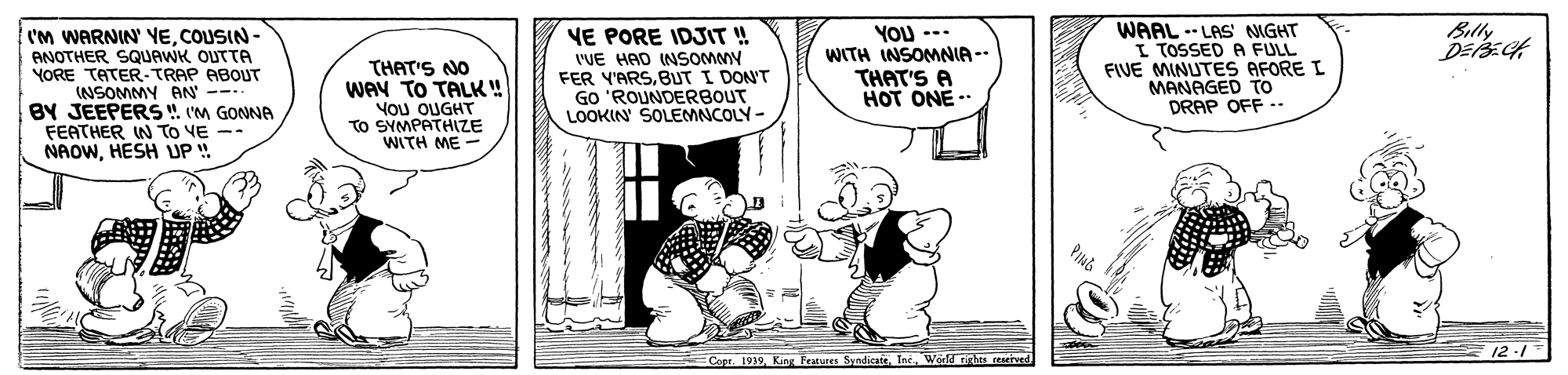 Line OCR: Billy cm WARNIN' YECOUSIN- ANOTHER SQUAWK OUTTA YORE TATER-TRAP ABOUT (NSOMMY AN --- BY JEEPERS . (M GONNA FEATHER IN To VE -- NAOWHESH UP ! THAT'S NO WAY TO TALK! YoU OUGHT TO SYMPATHIZE WITH ME VE PORE IDJIT ! 'VE HAD INSOMMY FER Y'ARSBUT I DON'T GO 'ROUNDERBOUT LOOKIN SOLEMNCOLY- YOU --- WITH INSOMNIA -- THAT'S A HOT ONE- WAAL .- LAS IGHT I TOSSED A FULL FIVE MINUTES AFORE I MANAGED TO DRAP OFF .. 12-1 Copr. 1939World rghts Billy cm WARNIN' YECOUSIN- ANOTHER SQUAWK OUTTA YORE TATER-TRAP ABOUT (NSOMMY AN --- BY JEEPERS . (M GONNA FEATHER IN To VE -- NAOWHESH UP ! THAT'S NO WAY TO TALK! YoU OUGHT TO SYMPATHIZE WITH ME VE PORE IDJIT ! 'VE HAD INSOMMY FER Y'ARSBUT I DON'T GO 'ROUNDERBOUT LOOKIN SOLEMNCOLY- YOU --- WITH INSOMNIA -- THAT'S A HOT ONE- WAAL .- LAS IGHT I TOSSED A FULL FIVE MINUTES AFORE I MANAGED TO DRAP OFF .. 12-1 Copr. 1939King Fratures SyndicateWorld rghts