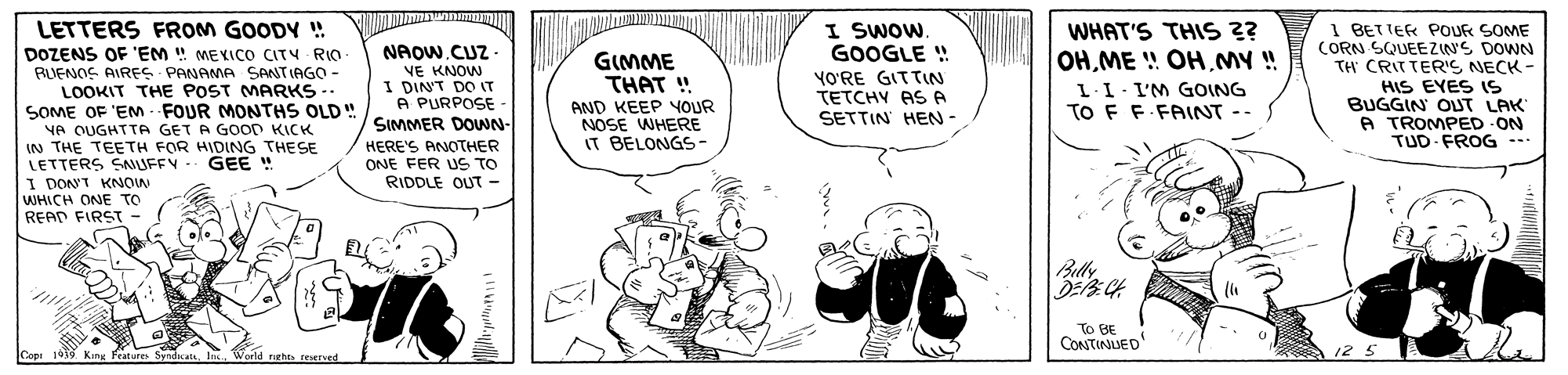 Parallel OCR: LETTERS FROM GOODY ! I SWOW. GOOGLE ! YO'RE GITTIN TETCHY AS A SETTIN HEN- 1 BETTER POUR SOME CORN SQUEEZIN'S DOWN TH CRITTERIS NECK - HIS EYES (S BUGGIN OUT LAK A TROMPED ON TUD FROG -- WHAT'S THIS 2? NAOWCUZ DOZENS OF 'EM ! MEKICO CITY RIO RUENOS AIREFS PANAMA SANTIAGO - LOOKIT THE POST MARKS -. SOME OF 'EM FOUR MONTHS OLD! VA OUGHTTA GET A GOOD KICK IN THE TEETH FOR HIDING THESE LETTERS SNUFFY. GEE I DONT KNOW WHICH ONE TO READ FIRST- GIMME THAT ! OHMY ! VE KNOW I DIN'T DO IT A PURPOSE SIMMER DOWN- L-I- I'M GOING TO F F.FAINT -- AND KEEP YOUR NOSE WHERE IT BELONGS- HERE'S ANOTHER ONE FER US TO RIDDLE OUT- ... Buly To BE CONTINUED Cope 19MP King Features SyndicatsWorld raghts reerved LETTERS FROM GOODY ! I SWOW. GOOGLE ! YO'RE GITTIN TETCHY AS A SETTIN HEN- 1 BETTER POUR SOME CORN SQUEEZIN'S DOWN TH CRITTERIS NECK - HIS EYES (S BUGGIN OUT LAK A TROMPED ON TUD FROG -- WHAT'S THIS 2? NAOWCUZ DOZENS OF 'EM ! MEKICO CITY RIO RUENOS AIREFS PANAMA SANTIAGO - LOOKIT THE POST MARKS -. SOME OF 'EM FOUR MONTHS OLD! VA OUGHTTA GET A GOOD KICK IN THE TEETH FOR HIDING THESE LETTERS SNUFFY. GEE I DONT KNOW WHICH ONE TO READ FIRST- GIMME THAT ! OHME ! OHMY ! VE KNOW I DIN'T DO IT A PURPOSE SIMMER DOWN- L-I- I'M GOING TO F F.FAINT -- AND KEEP YOUR NOSE WHERE IT BELONGS- HERE'S ANOTHER ONE FER US TO RIDDLE OUT- ... Buly To BE CONTINUED Cope 19MP King Features SyndicatsWorld raghts reerved