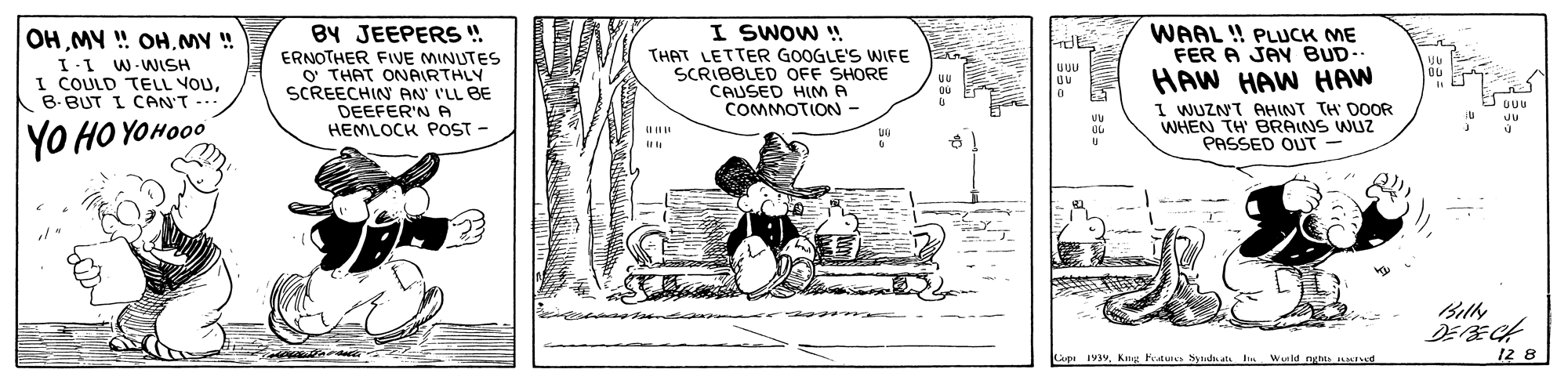 Line art OCR: BY JEEPERS ! ERNOTHER FIVE MINUTES O THAT ONARTHLY SCREECHIN AN I'LL BE I SWOW ! THAT LETTER GOOGLE'S WIFE SCRIBBLED OFF SHORE CAUSED HIM A COMMOTION- WAAL ! PLUCK ME FER A JAY BUD. OH MY ! OHMY ! I.I W-WISH I COULD TELL VOUB-BUT I CAN'T -.. HAW HAW HAW I WUZNT AHINT TH DOOR WHEN TH BRAINS WUZ PASSED OUT - ÚUU DEEFER'N A HEMLOCK POST - YO HO YOHO00 Lapt 1939. Kiug Ptuis Syna In Wuild nghts aTd 12 8 BY JEEPERS ! ERNOTHER FIVE MINUTES O THAT ONARTHLY SCREECHIN AN I'LL BE I SWOW ! THAT LETTER GOOGLE'S WIFE SCRIBBLED OFF SHORE CAUSED HIM A COMMOTION- WAAL ! PLUCK ME FER A JAY BUD. OH MY ! OHMY ! I.I W-WISH I COULD TELL VOUB-BUT I CAN'T -.. HAW HAW HAW I WUZNT AHINT TH DOOR WHEN TH BRAINS WUZ PASSED OUT - ÚUU DEEFER'N A HEMLOCK POST - YO HO YOHO00 Lapt 1939. Kiug Ptuis Syna In Wuild nghts aTd 12 8