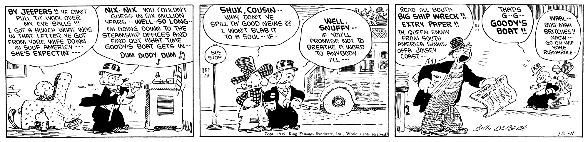 Art OCR: BY JEEPERS ! VE CANT PULL TH WNOOL OVER MY EVE-BALLS ! I GOT A HUNCH WHAT WAS IN THAT LETTER YE GOT FROM VORE WIFE DOWN IN SOUF ANMERICY --- SHE'S EXPECTIN --- NIX--NIX- OU COULDN'T GUESS IN SIX MILLION YEARS - WELLSO LONG I'M GOING DOWN TO THE STEAMSHIP OFFICES AND FIND OUT WHAT TIME GOODV'S BOAT GETS IN-- DUM DIDOY DUM A SHUXCOUSIN-- WHY DON'T VE SPILL TH' GOOD NEWS 2? I WON'T BLAB IT TO A SOUL IF -. READ ALL 'BOUTA BIG SHIP WRECK EXTRY PAPER ! TH' QUEEN EMMY FROM SOUTH AMERICA SINKS OFFA JOISEY COAST -- THAT'S G--G- GOODY'S BOAT ! WAAL- WELL. SNUFFY -- IF YOU'LL PROMISE NOT TO BREATHE A WORD TO ANVBODY.. BUS MAH BRITCHES ! NAOW - GO ON WIF YORE RIGMAROLE" BUS STOP .... 11 100 Billy DE t Copr 1939Inc. World right reserved. 12 -11 T BY JEEPERS ! VE CANT PULL TH WNOOL OVER MY EVE-BALLS ! I GOT A HUNCH WHAT WAS IN THAT LETTER YE GOT FROM VORE WIFE DOWN IN SOUF ANMERICY --- SHE'S EXPECTIN --- NIX--NIX- OU COULDN'T GUESS IN SIX MILLION YEARS - WELLSO LONG I'M GOING DOWN TO THE STEAMSHIP OFFICES AND FIND OUT WHAT TIME GOODV'S BOAT GETS IN-- DUM DIDOY DUM A SHUXCOUSIN-- WHY DON'T VE SPILL TH' GOOD NEWS 2? I WON'T BLAB IT TO A SOUL IF -. READ ALL 'BOUTA BIG SHIP WRECK EXTRY PAPER ! TH' QUEEN EMMY FROM SOUTH AMERICA SINKS OFFA JOISEY COAST -- THAT'S G--G- GOODY'S BOAT ! WAAL- WELL. SNUFFY -- IF YOU'LL PROMISE NOT TO BREATHE A WORD TO ANVBODY.. BUS MAH BRITCHES ! NAOW - GO ON WIF YORE RIGMAROLE" BUS STOP .... 11 100 Billy DE t Copr 1939King Peatun SyndicateInc. World right reserved. 12 -11 T