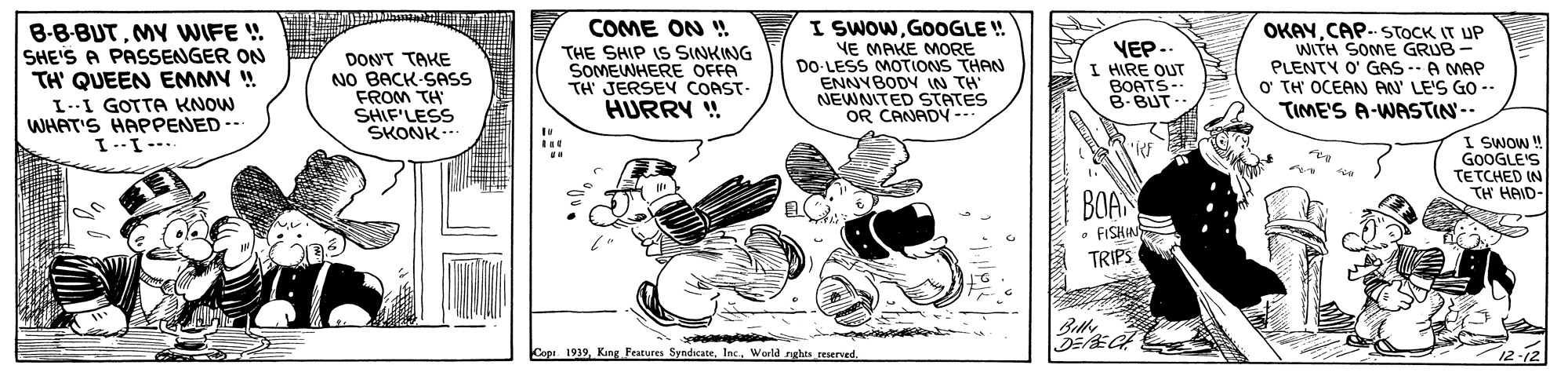 Line art OCR: I SWOWGOOGLE !. B-8-BUTMY WIFE ! SHE'S A PASSENGER ON TH' QUEEN EMMY ! COME ON ! VE MAKE MORE DO-LESS MOTIONS THAN ENNYBODY IN TH NEWNITED STATES OR CANADY VEP.. I HIRE QUT BOATS-- OKAYCAP- STOCK IT UP WITH SOME GRUB- PLENTY O' GAS --A MAP O' TH OCEAN AAU' LE'S GO -- TIME'S A-WASTIN-- THE SHIP IS SINKING SOMEWHERE OFFA TH JERSEV COAST- DONT TAKE NO BACK-SASS FROM TH SHIF'LESS SKONK B-BUT.. I--I GOTTA KNOW WHAT'S HAPPENED- HURRY ! I SWO ! GOOGLE'S TETCHED IN TH HAID- BOAN FISKIN TRIPS Blk. Cope. 193912-12 I SWOWGOOGLE !. B-8-BUTMY WIFE ! SHE'S A PASSENGER ON TH' QUEEN EMMY ! COME ON ! VE MAKE MORE DO-LESS MOTIONS THAN ENNYBODY IN TH NEWNITED STATES OR CANADY VEP.. I HIRE QUT BOATS-- OKAYCAP- STOCK IT UP WITH SOME GRUB- PLENTY O' GAS --A MAP O' TH OCEAN AAU' LE'S GO -- TIME'S A-WASTIN-- THE SHIP IS SINKING SOMEWHERE OFFA TH JERSEV COAST- DONT TAKE NO BACK-SASS FROM TH SHIF'LESS SKONK B-BUT.. I--I GOTTA KNOW WHAT'S HAPPENED- HURRY ! I SWO ! GOOGLE'S TETCHED IN TH HAID- BOAN FISKIN TRIPS Blk. Cope. 1939Kang Festures SndicateWorld nghts reserved