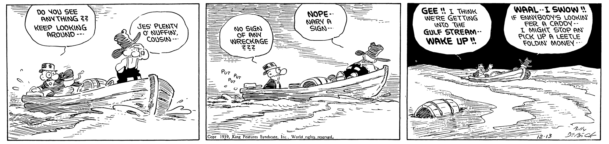 Drawing OCR: WAAL.--I SWOW ! DO NOU SEE ANYTHING 32 KEEP LOOKING AROUND -- GEE ! I THNK WE'RE GETTING NTO THE GULF STREAM. WAKE UP ! NOPE - IF ENNYBODY'S LOOKIN FER A CADDY-- I MIGHT STOP AN PICK UP A LEETLE FOLDIN' MONEY. NARY A SIGN-- JES PLENTY ? NUFFINCOUSIN --- NO SIGN OF ANY WRECKAGE PUT B Copr 1939World nghs rEered. 12.13 WAAL.--I SWOW ! DO NOU SEE ANYTHING 32 KEEP LOOKING AROUND -- GEE ! I THNK WE'RE GETTING NTO THE GULF STREAM. WAKE UP ! NOPE - IF ENNYBODY'S LOOKIN FER A CADDY-- I MIGHT STOP AN PICK UP A LEETLE FOLDIN' MONEY. NARY A SIGN-- JES PLENTY ? NUFFINCOUSIN --- NO SIGN OF ANY WRECKAGE PUT B Copr 1939King Festures SyndicateWorld nghs rEered. 12.13