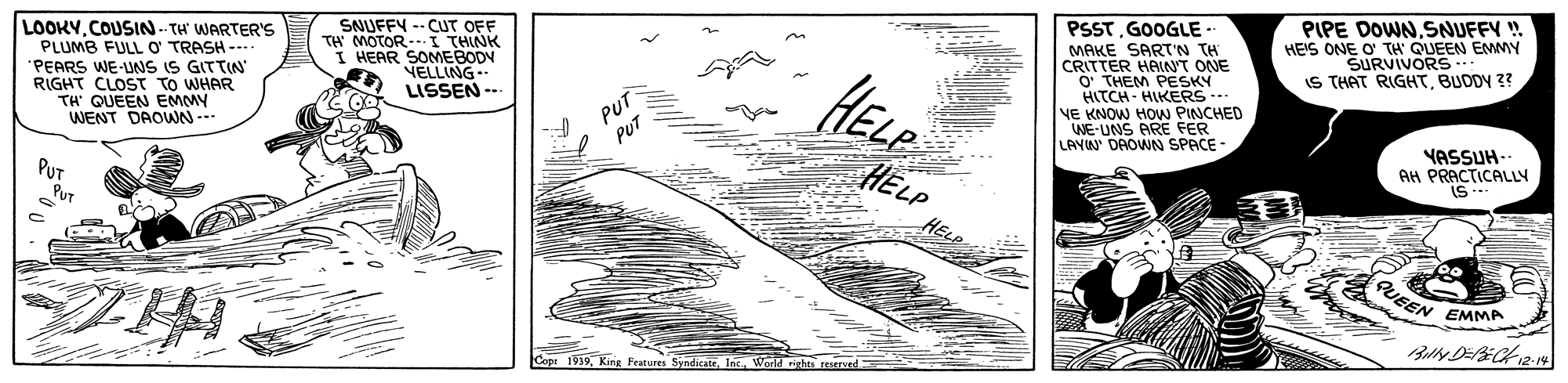 Illustration OCR: PSSTGOOGLE - MAKE SART'N TH CRITTER HAINT ONE O' THEM PESKY HITCH - HIKERS -- NE KNOW HOW PINCHED WE-UNS ARE FER LAVIN DAOWN SPACE - PIPE DOWNSNUFFY ! HE'S ONE O' TH C SURVU. IS THAT RIGHTBUDDY 3? EMMY LOOKY.COUSN-TH' WARTER'S PLUMB FULL O TRASH -- PEARS WE-UNS IS GITTIN RIGHT CLOST TO WHAR TH QUEEN EMMY WENT DAOWN --- SNUFFY -- CUT OFF TH MOTOR- I THINK HEAR SOMEBODY NELLING- LISSEN -- HELE PUT PUT HELP HELE YASSUH- AH PRACTICALLY IS --- PUT PuT PUEEN EMMA Cope 1939Werld vights eserse PSSTGOOGLE - MAKE SART'N TH CRITTER HAINT ONE O' THEM PESKY HITCH - HIKERS -- NE KNOW HOW PINCHED WE-UNS ARE FER LAVIN DAOWN SPACE - PIPE DOWNSNUFFY ! HE'S ONE O' TH C SURVU. IS THAT RIGHTBUDDY 3? EMMY LOOKY.COUSN-TH' WARTER'S PLUMB FULL O TRASH -- PEARS WE-UNS IS GITTIN RIGHT CLOST TO WHAR TH QUEEN EMMY WENT DAOWN --- SNUFFY -- CUT OFF TH MOTOR- I THINK HEAR SOMEBODY NELLING- LISSEN -- HELE PUT PUT HELP HELE YASSUH- AH PRACTICALLY IS --- PUT PuT PUEEN EMMA Cope 1939King Feutures SyndicateWerld vights eserse