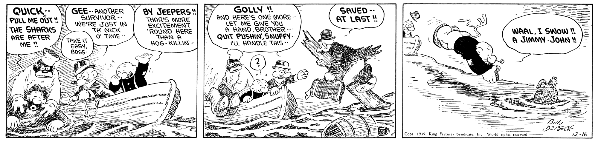 Line art OCR: GEE. ANOTHER SURVIVOR -. WE'RE JUST IN TH NICK O' TIME GOLLY ! AND HERE'S ONE MORE- LET ME GIVE YOU A HANDBROTHER-- QUIT PUSHIN SNUFFY- I'LL HANDLE THIS - SAVED AT LAST ! QUICK.. PULL ME OUT " THE SHARKS ARE AFTER ME " BY JEEPERS! THAR'S MORE EXCITEMENT "ROUND HERE THAN HOG- KILLIN - WAALI SWOW! A JIMMY - JOHN ! TAKE I EASY BosS Bthe Cope 1939World rghts reserved- 12-16 GEE. ANOTHER SURVIVOR -. WE'RE JUST IN TH NICK O' TIME GOLLY ! AND HERE'S ONE MORE- LET ME GIVE YOU A HANDBROTHER-- QUIT PUSHIN SNUFFY- I'LL HANDLE THIS - SAVED AT LAST ! QUICK.. PULL ME OUT " THE SHARKS ARE AFTER ME " BY JEEPERS! THAR'S MORE EXCITEMENT "ROUND HERE THAN HOG- KILLIN - WAALI SWOW! A JIMMY - JOHN ! TAKE I EASY BosS Bthe Cope 1939King Feature Syndicate. IncWorld rghts reserved- 12-16