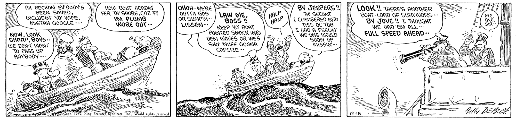 Line art OCR: BY JEEPERS W TH SECONT I CLAMBERED INTO THIS OL TUB I HAD A FEELIN WE-UNS WOULD SHOW UP MISSIN -- AH RECKON EV'BODV'S BEEN SAVEDMISTAH GOOGLE --- How 'BouT HEADU FER TH SHORE.CUZ 23 IM PLUMB WORE OUT .. OHOH- WE'RE OUTTA GAS OR SUMP'N.. LISSEN.- LOOK ! THERE'S ANOTHER BOAT-LOAD OF SURVIVORS -- BY JOVE ! I THOUGHT WE HAD 'EM ALL -- FULL SPEED AHEAD.. HALP HALP LAW MEBOSS ! KEEP YO' BOAT PONTED SMACK INTO DEM WAVES OR WES SHO NUFF GONNA CAPSIZE -. AYE. AYESIR- NOWLOOK SHARPBOYS.. WE DONT WANT TO PASS UP ANYBODY --. Belly DEB:Ct Copr 193World righes reserved 12-18 BY JEEPERS W TH SECONT I CLAMBERED INTO THIS OL TUB I HAD A FEELIN WE-UNS WOULD SHOW UP MISSIN -- AH RECKON EV'BODV'S BEEN SAVEDINCLUDIN' YO WIFEMISTAH GOOGLE --- How 'BouT HEADU FER TH SHORE.CUZ 23 IM PLUMB WORE OUT .. OHOH- WE'RE OUTTA GAS OR SUMP'N.. LISSEN.- LOOK ! THERE'S ANOTHER BOAT-LOAD OF SURVIVORS -- BY JOVE ! I THOUGHT WE HAD 'EM ALL -- FULL SPEED AHEAD.. HALP HALP LAW MEBOSS ! KEEP YO' BOAT PONTED SMACK INTO DEM WAVES OR WES SHO NUFF GONNA CAPSIZE -. AYE. AYESIR- NOWLOOK SHARPBOYS.. WE DONT WANT TO PASS UP ANYBODY --. Belly DEB:Ct Copr 193King Peatures SyndicateWorld righes reserved 12-18